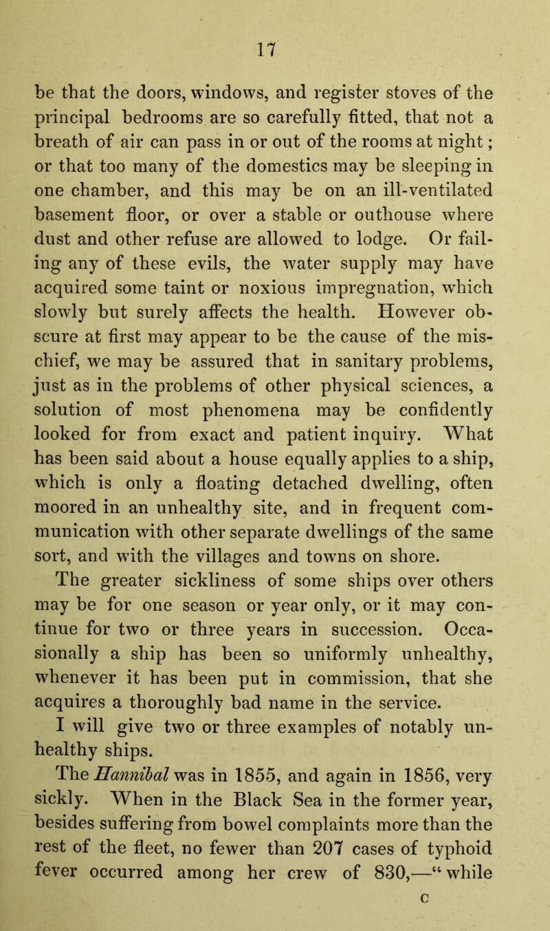 be that the doors, windows, and register stoves of the principal bedrooms are so carefully fitted, that not a breath of air can pass in or out of the rooms at night; or that too many of the domestics may be sleeping in one chamber, and this may be on an ill-ventilated basement floor, or over a stable or outhouse where dust and other refuse are allowed to lodge. Or fail- ing any of these evils, the water supply may have acquired some taint or noxious Impregnation, wdiich slowly but surely affects the health. However ob- scure at first may appear to be the cause of the mis- chief, we may be assured that in sanitary problems, just as in the problems of other physical sciences, a solution of most phenomena may be confidently looked for from exact and patient inquiry. What has been said about a house equally applies to a ship, which is only a floating detached dwelling, often moored in an unhealthy site, and in frequent com- munication with other separate dwellings of the same sort, and with the villages and towns on shore. The greater sickliness of some ships over others may be for one season or year only, or it may con- tinue for two or three years in succession. Occa- sionally a ship has been so uniformly unhealthy, whenever it has been put in commission, that she acquires a thoroughly bad name in the service. I will give two or three examples of notably un- healthy ships. T\ie Hannibal w&s in 1855, and again in 1856, very sickly. When in the Black Sea in the former year, besides suffering from bowel complaints more than the rest of the fleet, no fewer than 207 cases of typhoid fever occurred among her crew of 830,—“ while c