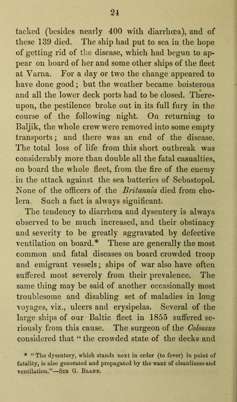 tacked (besides nearly 400 with diarrhoea), and of these 139 died. The ship had put to sea in the hope of getting rid of the disease, which had begun to ap- pear on board of her and some other ships of the fleet at Varna. For a day or two the change appeared to have done good; but the weather became boisterous and all the lower deck ports had to be closed. There- upon, the pestilence broke out in its full fury in the course of the following night. On returning to Baljik, the whole crew were removed into some empty transports; and there was an end of the disease. The total loss of life from this short outbreak was considerably more than double all the fatal casualties, on board the whole fleet, from the fire of the enemy in the attack against the sea batteries of Sebastopol. None of the officers of the Britannia died from cho- lera. Such a fact is always significant. The tendency to diarrhoea and dysentery is always observed to be much increased, and their obstinacy and severity to be greatly aggravated by defective ventilation on board.* These are generally the most common and fatal diseases on board crowded troop and emigrant vessels; ships of war also have often suffered most severely from their prevalence. The same thing may be said of another occasionally most troublesome and disabling set of maladies in long voyages, viz., ulcers and erysipelas. Several of the large ships of our Baltic fleet in 1855 suffered se- riously from this cause. The surgeon of the Colossus considered that “ the crowded state of the decks and * “ The dysentery, which stands next in order (to fever) in point of fatality, is also generated and propagated by the want of cleanliness and ventilation.”—Sir G. Blane.