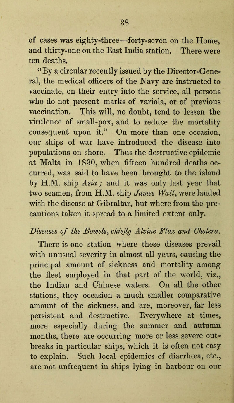 of cases was eighty-three—forty-seven on the Home, and thirty-one on the East India station. There were ten deaths. “By a circular recently issued by the Director-Gene- ral, the medical officers of the Navy are instructed to vaccinate, on their entry into the service, all persons who do not present marks of variola, or of previous vaccination. This will, no doubt, tend to lessen the virulence of small-pox, and to reduce the mortality consequent upon it.” On more than one occasion, our ships of war have introduced the disease into populations on shore. Thus the destructive epidemic at Malta in 1830, when fifteen hundred deaths oc- curred, was said to have been brought to the island by H.M. ship Asia ; and it was only last year that two seamen, from H.M. ship James Watt, were landed with the disease at Gibraltar, but where from the pre- cautions taken it spread to a limited extent only. Diseases of the Bowels, chiefly Alvine Flux and Cholera. There is one station where these diseases prevail with unusual severity in almost all years, causing the principal amount of sickness and mortality among the fleet employed in that part of the world, viz., the Indian and Chinese waters. On all the other stations, they occasion a much smaller comparative amount of the sickness, and are, moreover, far less persistent and destructive. Everywhere at times, more especially during the summer and autumn months, there are occurring more or less severe out- breaks in particular ships, which it is often not easy to explain. Such local epidemics of diarrhoea, etc., are not unfrequent in ships lying in harbour on our