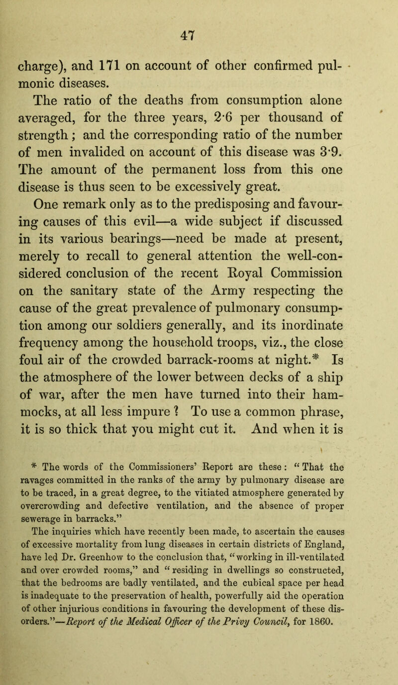 charge), and 171 on account of other confirmed pul- monic diseases. The ratio of the deaths from consumption alone averaged, for the three years, 2*6 per thousand of strength ; and the corresponding ratio of the number of men invalided on account of this disease was 3*9. The amount of the permanent loss from this one disease is thus seen to be excessively great. One remark only as to the predisposing and favour- ing causes of this evil—a wide subject if discussed in its various bearings—need be made at present, merely to recall to general attention the well-con- sidered conclusion of the recent Royal Commission on the sanitary state of the Army respecting the cause of the great prevalence of pulmonary consump- tion among our soldiers generally, and its inordinate frequency among the household troops, viz., the close foul air of the crowded barrack-rooms at night.* Is the atmosphere of the lower between decks of a ship of war, after the men have turned into their ham- mocks, at all less impure ? To use a common phrase, it is so thick that you might cut it. And when it is - \ * The words of the Commissioners’ Report are these: “ That the ravages committed in the ranks of the army by pulmonary disease are to be traced, in a great degree, to the vitiated atmosphere generated by overcrowding and defective ventilation, and the absence of proper sewerage in barracks.” The inquiries which have recently been made, to ascertain the causes of excessive mortality from lung diseases in certain districts of England, have le<J Dr. Greenhow to the conclusion that, “ working in ill-ventilated and over crowded rooms,” and “ residing in dwellings so constructed, that the bedrooms are badly ventilated, and the cubical space per head is inadequate to the preservation of health, powerfully aid the operation of other injurious conditions in favouring the development of these dis- orders.”—Report of the Medical Officer of the Privy Council, for 1860.