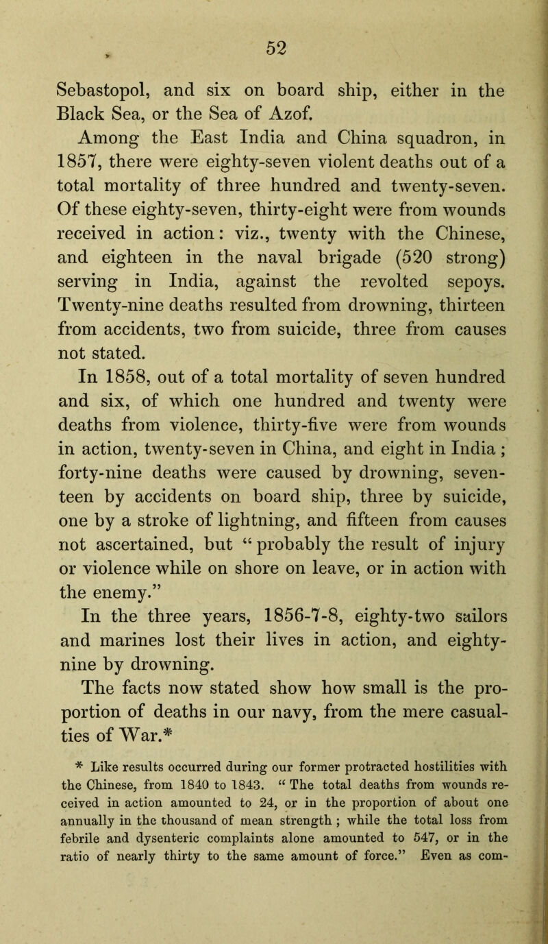 Sebastopol, and six on board ship, either in the Black Sea, or the Sea of Azof. Among the East India and China squadron, in 1857, there were eighty-seven violent deaths out of a total mortality of three hundred and twenty-seven. Of these eighty-seven, thirty-eight were from wounds received in action: viz., twenty with the Chinese, and eighteen in the naval brigade (520 strong) serving in India, against the revolted sepoys. Twenty-nine deaths resulted from drowning, thirteen from accidents, two from suicide, three from causes not stated. In 1858, out of a total mortality of seven hundred and six, of which one hundred and twenty were deaths from violence, thirty-five were from wounds in action, twenty-seven in China, and eight in India ; forty-nine deaths were caused by drowning, seven- teen by accidents on board ship, three by suicide, one by a stroke of lightning, and fifteen from causes not ascertained, but “ probably the result of injury or violence while on shore on leave, or in action with the enemy.” In the three years, 1856-7-8, eighty-two sailors and marines lost their lives in action, and eighty- nine by drowning. The facts now stated show how small is the pro- portion of deaths in our navy, from the mere casual- ties of War.# * Like results occurred during our former protracted hostilities with the Chinese, from 1840 to 1843. “ The total deaths from wounds re- ceived in action amounted to 24, or in the proportion of about one annually in the thousand of mean strength ; while the total loss from febrile and dysenteric complaints alone amounted to 547, or in the ratio of nearly thirty to the same amount of force.” Even as com-