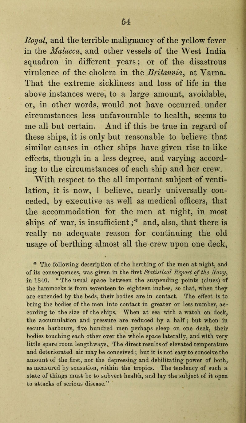 Royal, and the terrible malignancy of the yellow fever in the Malacca, and other vessels of the West India squadron in different years; or of the disastrous virulence of the cholera in the Britannia, at Varna. That the extreme sickliness and loss of life in the above instances were, to a large amount, avoidable, or, in other words, would not have occurred under circumstances less unfavourable to health, seems to me all but certain. And if this be true in regard of these ships, it is only but reasonable to believe that similar causes in other ships have given rise to like effects, though in a less degree, and varying accord- ing to the circumstances of each ship and her crew. With respect to the all important subject of venti- lation, it is now, I believe, nearly universally con- ceded, by executive as well as medical officers, that the accommodation for the men at night, in most ships of war, is insufficient;* and, also, that there is really no adequate reason for continuing the old usage of berthing almost all the crew upon one deck, * The following description of the berthing of the men at night, and of its consequences, was given in the first Statistical Report of the Navy, in 1840. u The usual space between the suspending points (clues) of the hammocks is from seventeen to eighteen inches, so that, when they are extended by the beds, their bodies are in contact. The effect is to bring the bodies of the men into contact in greater or less number, ac- cording to the size of the ships. When at sea with a watch on deck, the accumulation and pressure are reduced by a half; but when in secure harbours, five hundred men perhaps sleep on one deck, their bodies touching each other over the whole space laterally, and with very little spare room lengthways,. The direct results of elevated temperature and deteriorated air may be conceived; but it is not easy to conceive the amount of the first, nor the depressing and debilitating power of both, as measured by sensation, within the tropics. The tendency of such a state of things must be to subvert health, and lay the subject of it open to attacks of serious disease.”