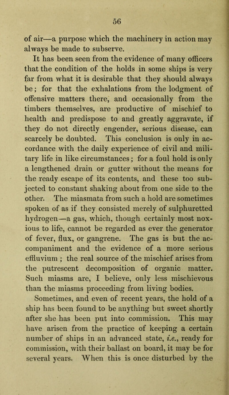 of air—a purpose which the machinery in action may always be made to subserve. It has been seen from the evidence of many officers that the condition of the holds in some ships is very far from what it is desirable that they should always be; for that the exhalations from the lodgment of offensive matters there, and occasionally from the timbers themselves, are productive of mischief to health and predispose to and greatly aggravate, if they do not directly engender, serious disease, can scarcely be doubted. This conclusion is only in ac- cordance with the daily experience of civil and mili- tary life in like circumstances; for a foul hold is only a lengthened drain or gutter without the means for the ready escape of its contents, and these too sub- jected to constant shaking about from one side to the other. The miasmata from such a hold are sometimes spoken of as if they consisted merely of sulphuretted hydrogen—a gas, which, though certainly most nox- ious to life, cannot be regarded as ever the generator of fever, flux, or gangrene. The gas is but the ac- companiment and the evidence of a more serious effluvium ; the real source of the mischief arises from the putrescent decomposition of organic matter. Such miasms are, I believe, only less mischievous than the miasms proceeding from living bodies. Sometimes, and even of recent years, the hold of a ship has been found to be anything but sweet shortly after she has been put into commission. This may have arisen from the practice of keeping a certain number of ships in an advanced state, i.e., ready for commission, with their ballast on board, it may be for several years. When this is once disturbed by the