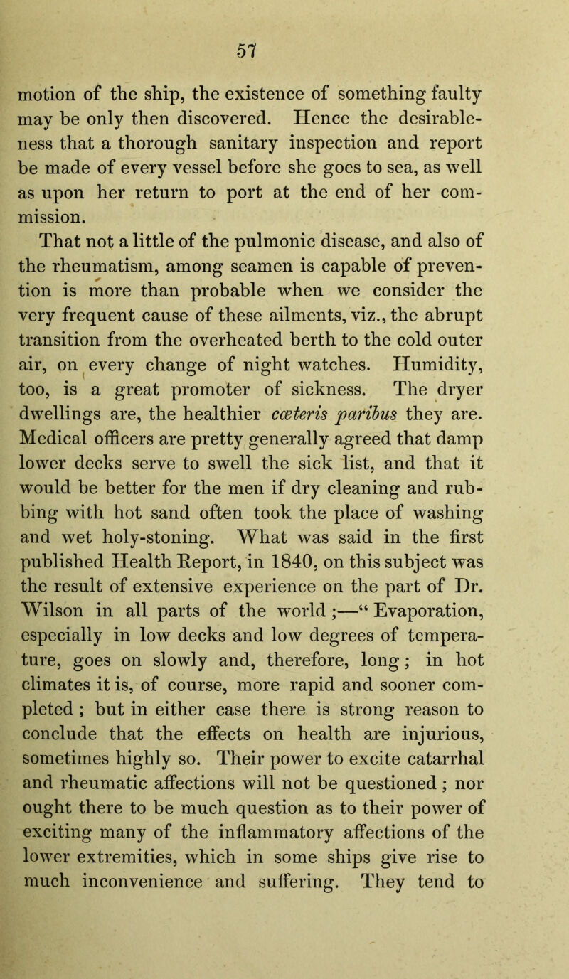 motion of the ship, the existence of something faulty may be only then discovered. Hence the desirable- ness that a thorough sanitary inspection and report be made of every vessel before she goes to sea, as well as upon her return to port at the end of her com- mission. That not a little of the pulmonic disease, and also of the rheumatism, among seamen is capable of preven- tion is more than probable when we consider the very frequent cause of these ailments, viz., the abrupt transition from the overheated berth to the cold outer air, on every change of night watches. Humidity, too, is a great promoter of sickness. The dryer dwellings are, the healthier cceteris paribus they are. Medical officers are pretty generally agreed that damp lower decks serve to swell the sick list, and that it would be better for the men if dry cleaning and rub- bing with hot sand often took the place of washing and wet holy-stoning. What was said in the first published Health Report, in 1840, on this subject was the result of extensive experience on the part of Dr. Wilson in all parts of the world ;—44 Evaporation, especially in low decks and low degrees of tempera- ture, goes on slowly and, therefore, long; in hot climates it is, of course, more rapid and sooner com- pleted ; but in either case there is strong reason to conclude that the effects on health are injurious, sometimes highly so. Their power to excite catarrhal and rheumatic affections will not be questioned; nor ought there to be much question as to their power of exciting many of the inflammatory affections of the lower extremities, which in some ships give rise to much inconvenience and suffering. They tend to