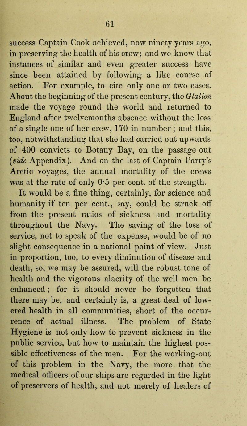 success Captain Cook achieved, now ninety years ago, in preserving the health of his crew; and we know that instances of similar and even greater success have since been attained by following a like course of action. For example, to cite only one or two cases. About the beginning of the present century, the Glatton made the voyage round the world and returned to England after twelvemonths absence without the loss of a single one of her crew, 170 in number ; and this, too, notwithstanding that she had carried out upwards of 400 convicts to Botany Bay, on the passage out (vide Appendix). And on the last of Captain Parry’s Arctic voyages, the annual mortality of the crews was at the rate of only 0*5 per cent, of the strength. It would be a fine thing, certainly, for science and humanity if ten per cent., say, could be struck off from the present ratios of sickness and mortality throughout the Navy. The saving of the loss of service, not to speak of the expense, would be of no slight consequence in a national point of view. Just in proportion, too, to every diminution of disease and death, so, we may be assured, will the robust tone of health and the vigorous alacrity of the well men be enhanced; for it should never be forgotten that there may be, and certainly is, a great deal of low- ered health in all communities, short of the occur- rence of actual illness. The problem of State Hygiene is not only how to prevent sickness in the public service, but how to maintain the highest pos- sible effectiveness of the men. For the working-out of this problem in the Navy, the more that the medical officers of our ships are regarded in the light of preservers of health, and not merely of healers of