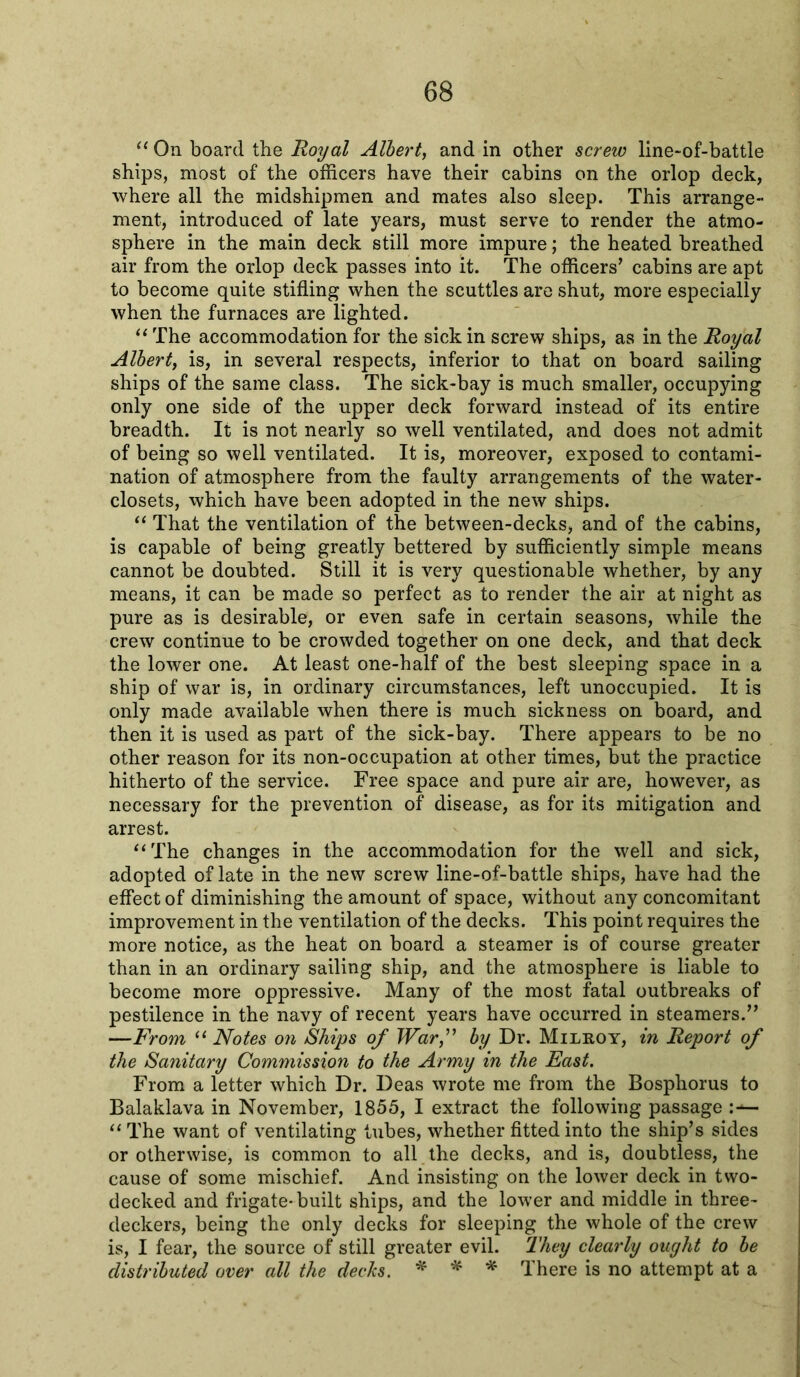 “ On board the Royal Albert, and in other screw line-of-battle ships, most of the officers have their cabins on the orlop deck, where all the midshipmen and mates also sleep. This arrange- ment, introduced of late years, must serve to render the atmo- sphere in the main deck still more impure; the heated breathed air from the orlop deck passes into it. The officers’ cabins are apt to become quite stifling when the scuttles are shut, more especially when the furnaces are lighted. “ The accommodation for the sick in screw ships, as in the Royal Albert, is, in several respects, inferior to that on board sailing ships of the same class. The sick-bay is much smaller, occupying only one side of the upper deck forward instead of its entire breadth. It is not nearly so well ventilated, and does not admit of being so well ventilated. It is, moreover, exposed to contami- nation of atmosphere from the faulty arrangements of the water- closets, which have been adopted in the new ships. “ That the ventilation of the between-decks, and of the cabins, is capable of being greatly bettered by sufficiently simple means cannot be doubted. Still it is very questionable whether, by any means, it can be made so perfect as to render the air at night as pure as is desirable, or even safe in certain seasons, while the crew continue to be crowded together on one deck, and that deck the lower one. At least one-half of the best sleeping space in a ship of war is, in ordinary circumstances, left unoccupied. It is only made available when there is much sickness on board, and then it is used as part of the sick-bay. There appears to be no other reason for its non-occupation at other times, but the practice hitherto of the service. Free space and pure air are, however, as necessary for the prevention of disease, as for its mitigation and arrest. “The changes in the accommodation for the well and sick, adopted of late in the new screw line-of-battle ships, have had the effect of diminishing the amount of space, without any concomitant improvement in the ventilation of the decks. This point requires the more notice, as the heat on board a steamer is of course greater than in an ordinary sailing ship, and the atmosphere is liable to become more oppressive. Many of the most fatal outbreaks of pestilence in the navy of recent years have occurred in steamers.” —From “ Notes on Ships of Warf by Dr. Milhoy, in Report of the Sanitary Commission to the Army in the East. From a letter which Dr. Deas wrote me from the Bosphorus to Balaklava in November, 1855, I extract the following passage :— “The want of ventilating tubes, whether fitted into the ship’s sides or otherwise, is common to all the decks, and is, doubtless, the cause of some mischief. And insisting on the lower deck in two- decked and frigate-built ships, and the lower and middle in three- deckers, being the only decks for sleeping the whole of the crew is, I fear, the source of still greater evil. They clearly ought to be distributed over all the dec/cs. * * * There is no attempt at a