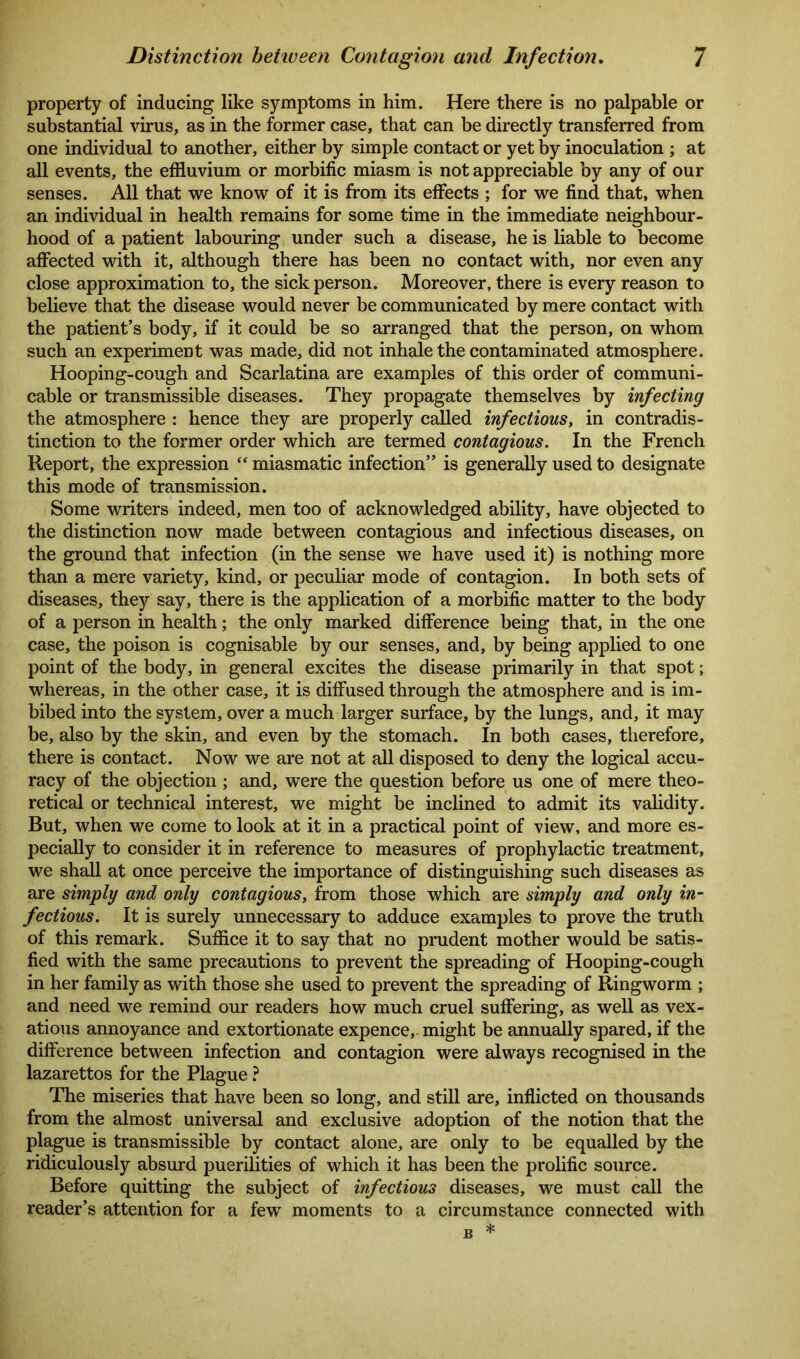 property of inducing like symptoms in him. Here there is no palpable or substantial virus, as in the former case, that can be directly transferred from one individual to another, either by simple contact or yet by inoculation ; at all events, the effluvium or morbific miasm is not appreciable by any of our senses. All that we know of it is from its effects ; for we find that, when an individual in health remains for some time in the immediate neighbour- hood of a patient labouring under such a disease, he is liable to become affected with it, although there has been no contact with, nor even any close approximation to, the sick person. Moreover, there is every reason to believe that the disease would never be communicated by mere contact with the patient’s body, if it could be so arranged that the person, on whom such an experiment was made, did not inhale the contaminated atmosphere. Hooping-cough and Scarlatina are examples of this order of communi- cable or transmissible diseases. They propagate themselves by infecting the atmosphere : hence they are properly called infectious, in contradis- tinction to the former order which are termed contagious. In the French Report, the expression “miasmatic infection” is generally used to designate this mode of transmission. Some writers indeed, men too of acknowledged ability, have objected to the distinction now made between contagious and infectious diseases, on the ground that infection (in the sense we have used it) is nothing more than a mere variety, kind, or peculiar mode of contagion. In both sets of diseases, they say, there is the application of a morbific matter to the body of a person in health; the only marked difference being that, in the one case, the poison is cognisable by our senses, and, by being applied to one point of the body, in general excites the disease primarily in that spot; whereas, in the other case, it is diffused through the atmosphere and is im- bibed into the system, over a much larger surface, by the lungs, and, it may be, also by the skin, and even by the stomach. In both cases, therefore, there is contact. Now we are not at all disposed to deny the logical accu- racy of the objection ; and, were the question before us one of mere theo- retical or technical interest, we might be inclined to admit its validity. But, when we come to look at it in a practical point of view, and more es- pecially to consider it in reference to measures of prophylactic treatment, we shall at once perceive the importance of distinguishing such diseases as are simply and only contagious, from those which are simply and only in- fectious. It is surely unnecessary to adduce examples to prove the truth of this remark. Suffice it to say that no prudent mother would be satis- fied with the same precautions to prevent the spreading of Hooping-cough in her family as with those she used to prevent the spreading of Ringworm ; and need we remind our readers how much cruel suffering, as well as vex- atious annoyance and extortionate expence,, might be annually spared, if the difference between infection and contagion were always recognised in the lazarettos for the Plague ? The miseries that have been so long, and still are, inflicted on thousands from the almost universal and exclusive adoption of the notion that the plague is transmissible by contact alone, are only to be equalled by the ridiculously absurd puerilities of which it has been the prolific source. Before quitting the subject of infectious diseases, we must call the reader’s attention for a few moments to a circumstance connected with