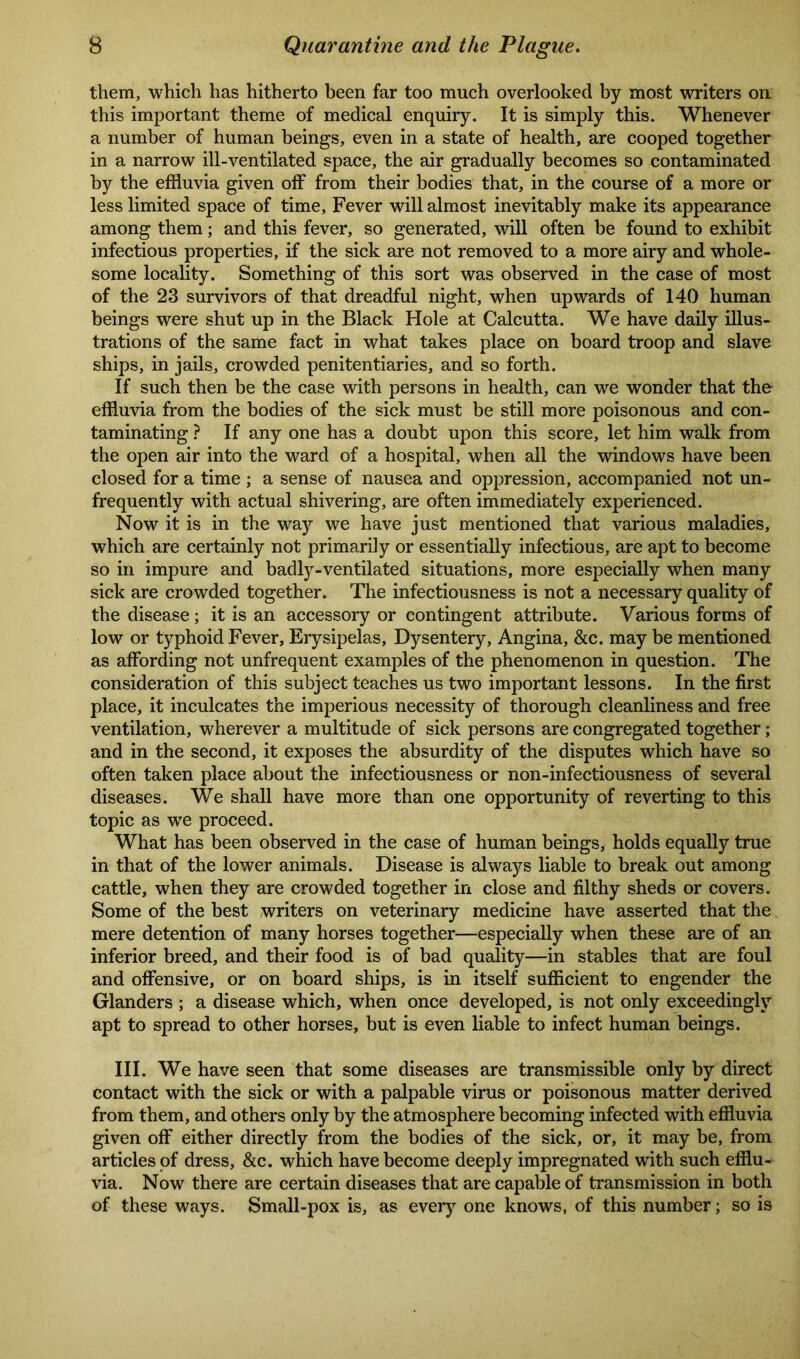 them, which has hitherto been far too much overlooked by most writers on this important theme of medical enquiry. It is simply this. Whenever a number of human beings, even in a state of health, are cooped together in a narrow ill-ventilated space, the air gradually becomes so contaminated by the effluvia given off from their bodies that, in the course of a more or less limited space of time, Fever will almost inevitably make its appearance among them; and this fever, so generated, will often be found to exhibit infectious properties, if the sick are not removed to a more airy and whole- some locality. Something of this sort was observed in the case of most of the 23 survivors of that dreadful night, when upwards of 140 human beings were shut up in the Black Hole at Calcutta. We have daily illus- trations of the same fact in what takes place on board troop and slave ships, in jails, crowded penitentiaries, and so forth. If such then be the case with persons in health, can we wonder that the effluvia from the bodies of the sick must be still more poisonous and con- taminating ? If any one has a doubt upon this score, let him walk from the open air into the ward of a hospital, when all the windows have been closed for a time ; a sense of nausea and oppression, accompanied not un- frequently with actual shivering, are often immediately experienced. Now it is in the way we have just mentioned that various maladies, which are certainly not primarily or essentially infectious, are apt to become so in impure and badly-ventilated situations, more especially when many sick are crowded together. The infectiousness is not a necessary quality of the disease; it is an accessory or contingent attribute. Various forms of low or typhoid Fever, Erysipelas, Dysentery, Angina, &c. may be mentioned as affording not unfrequent examples of the phenomenon in question. The consideration of this subject teaches us two important lessons. In the first place, it inculcates the imperious necessity of thorough cleanliness and free ventilation, wherever a multitude of sick persons are congregated together; and in the second, it exposes the absurdity of the disputes which have so often taken place about the infectiousness or non-infectiousness of several diseases. We shall have more than one opportunity of reverting to this topic as we proceed. What has been observed in the case of human beings, holds equally true in that of the lower animals. Disease is always liable to break out among cattle, when they are crowded together in close and filthy sheds or covers. Some of the best writers on veterinary medicine have asserted that the mere detention of many horses together—especially when these are of an inferior breed, and their food is of bad quality—in stables that are foul and offensive, or on board ships, is in itself sufficient to engender the Glanders ; a disease which, when once developed, is not only exceedingly apt to spread to other horses, but is even liable to infect human beings. III. We have seen that some diseases are transmissible only by direct contact with the sick or with a palpable virus or poisonous matter derived from them, and others only by the atmosphere becoming infected with effluvia given off either directly from the bodies of the sick, or, it may be, from articles of dress, &c. which have become deeply impregnated with such efflu- via. Now there are certain diseases that are capable of transmission in both of these ways. Small-pox is, as every one knows, of this number; so is