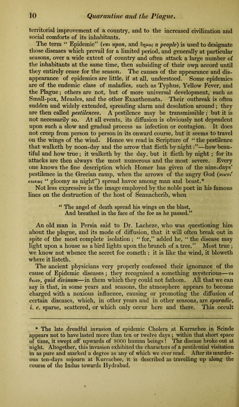 territorial improvement of a country, and to the increased civilization and social comforts of its inhabitants. The term “ Epidemic” (em upon, and drjpos a people) is used to designate those diseases which prevail for a limited period, and generally at particular seasons, over a wide extent of country and often attack a large number of the inhabitants at the same time, then subsiding of their own accord until they entirely cease for the season. The causes of the appearance and dis- appearance of epidemics are little, if at all, understood. Some epidemics are of the endemic class of maladies, such as Typhus, Yellow Fever, and the Plague; others are not, but of more universal development, such as Small-pox, Measles, and the other Exanthemata. Their outbreak is often sudden and widely extended, spreading alarm and desolation around; they are then called pestilences. A pestilence may be transmissible ; but it is not necessarily so. At all events, its diffusion is obviously not dependent upon such a slow and gradual process as infection or contagion. It does not creep from person to person in its onward course, but it seems to travel on the wings of the wind. Hence we read in Scripture of “ the pestilence that walketh by noon-day and the arrow that flieth by night—how beau- tiful and how true; it walketh by the day, but it flieth by night ; for its attacks are then always the most numerous and the most severe. Every one knows the fine description which Homer has given of the nine-days’ pestilence in the Grecian camp, when the arrows of the angry God (vvktS eoiKtaq “ gloomy as night”) spread havoc among man and beast.* Not less expressive is the image employed by the noble poet in his famous lines on the destruction of the host of Sennacherib, when “ The angel of death spread his wings on the blast. And breathed in the face of the foe as he passed.” An old man in Persia said to Dr. Lacheze, who was questioning him about the plague, and its mode of diffusion, that it will often break out in spite of the most complete isolation; “ for,” added he, “ the disease may light upon a house as a bird lights upon the branch of a tree.” Most true; we know not whence the secret foe cometh ; it is like the wind, it bloweth where it listeth. The ancient physicians very properly confessed their ignorance of the cause of Epidemic diseases ; they recognised a something mysterious—to 6tiov, quid divinum—in them which they could not fathom. All that we can say is that, in some years and seasons, the atmosphere appears to become charged with a noxious influence, causing or promoting the diffusion of certain diseases, which, in other years and in other seasons, are sporadic, i. e. sparse, scattered, or which only occur here and there. This occult * The late dreadful invasion of epidemic Cholera at Kurrachee in Scinde appears not to have lasted more than ten or twelve days ; within that short space of time, it swept off upwards of 8000 human beings ! The disease broke out at night. Altogether, this invasion exhibited the characters of a pestilential visitation in as pure and marked a degree as any of which we ever read. After its murder- ous ten-days sojourn at Kurrachee, it is described as travelling up along the course of the Indus towards Hydrabad.