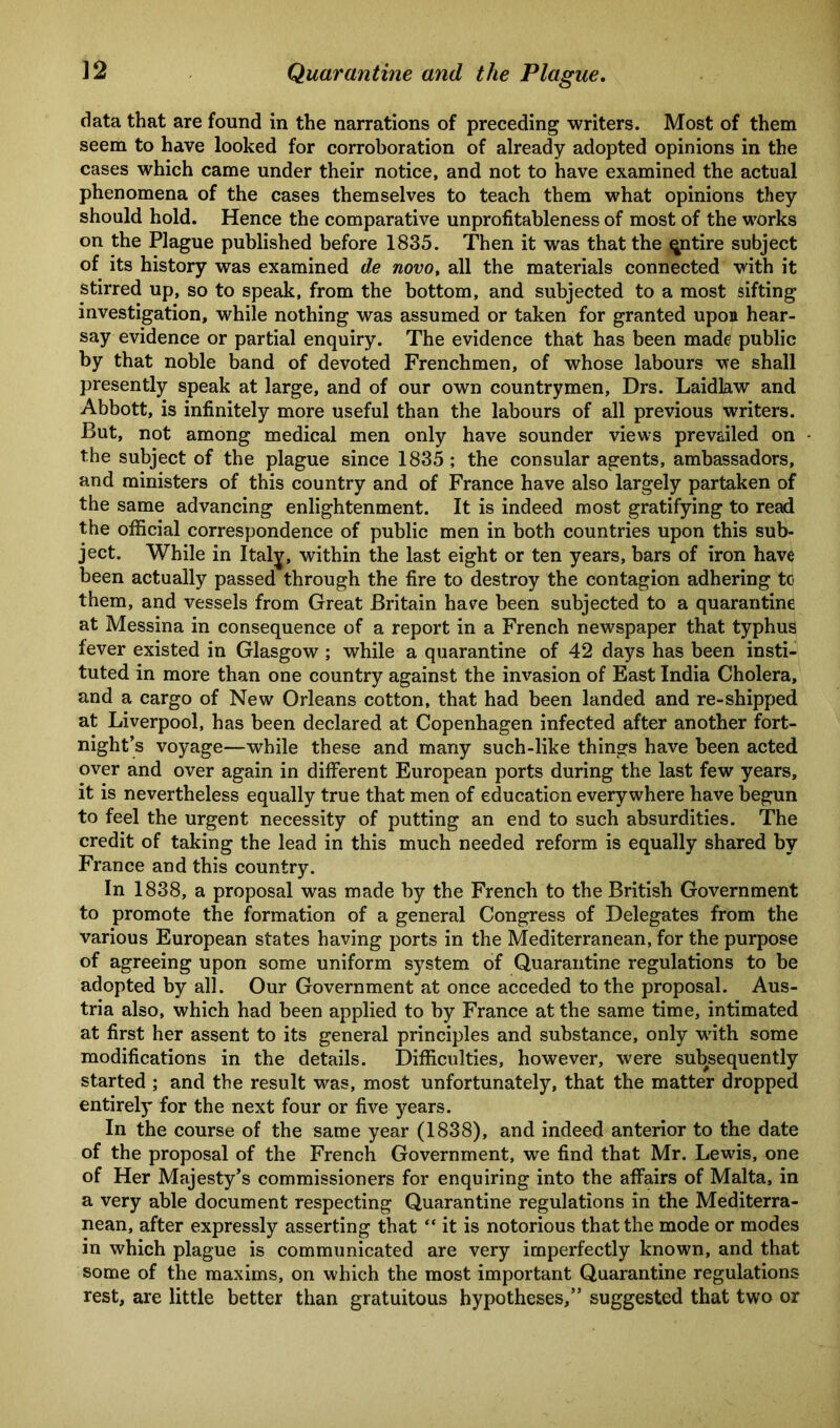 data that are found in the narrations of preceding writers. Most of them seem to have looked for corroboration of already adopted opinions in the cases which came under their notice, and not to have examined the actual phenomena of the cases themselves to teach them what opinions they should hold. Hence the comparative unprofitableness of most of the works on the Plague published before 1835. Then it was that the qntire subject of its history was examined de novo, all the materials connected with it stirred up, so to speak, from the bottom, and subjected to a most sifting investigation, while nothing was assumed or taken for granted upon hear- say evidence or partial enquiry. The evidence that has been made public by that noble band of devoted Frenchmen, of whose labours we shall presently speak at large, and of our own countrymen, Drs. Laidlaw and Abbott, is infinitely more useful than the labours of all previous writers. But, not among medical men only have sounder views prevailed on the subject of the plague since 1835; the consular agents, ambassadors, and ministers of this country and of France have also largely partaken of the same advancing enlightenment. It is indeed most gratifying to read the official correspondence of public men in both countries upon this sub- ject. While in Italy, within the last eight or ten years, bars of iron have been actually passed through the fire to destroy the contagion adhering to them, and vessels from Great Britain have been subjected to a quarantine at Messina in consequence of a report in a French newspaper that typhus fever existed in Glasgow ; while a quarantine of 42 days has been insti- tuted in more than one country against the invasion of East India Cholera, and a cargo of New Orleans cotton, that had been landed and re-shipped at Liverpool, has been declared at Copenhagen infected after another fort- night’s voyage—while these and many such-like things have been acted over and over again in different European ports during the last few years, it is nevertheless equally true that men of education everywhere have begun to feel the urgent necessity of putting an end to such absurdities. The credit of taking the lead in this much needed reform is equally shared by France and this country. In 1838, a proposal was made by the French to the British Government to promote the formation of a general Congress of Delegates from the various European states having ports in the Mediterranean, for the purpose of agreeing upon some uniform system of Quarantine regulations to be adopted by all. Our Government at once acceded to the proposal. Aus- tria also, which had been applied to by France at the same time, intimated at first her assent to its general principles and substance, only with some modifications in the details. Difficulties, however, were subsequently started ; and the result was, most unfortunately, that the matter dropped entirely for the next four or five years. In the course of the same year (1838), and indeed anterior to the date of the proposal of the French Government, we find that Mr. Lewis, one of Her Majesty’s commissioners for enquiring into the affairs of Malta, in a very able document respecting Quarantine regulations in the Mediterra- nean, after expressly asserting that “ it is notorious that the mode or modes in which plague is communicated are very imperfectly known, and that some of the maxims, on which the most important Quarantine regulations rest, are little better than gratuitous hypotheses,” suggested that two or