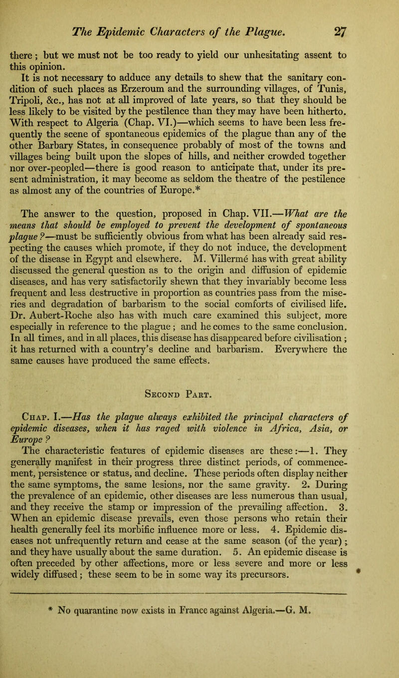 there ; but we must not be too ready to yield our unhesitating assent to this opinion. It is not necessary to adduce any details to shew that the sanitary con- dition of such places as Erzeroum and the surrounding villages, of Tunis, Tripoli, &c., has not at all improved of late years, so that they should be less likely to be visited by the pestilence than they may have been hitherto. With respect to Algeria (Chap. VI.)—which seems to have been less fre- quently the scene of spontaneous epidemics of the plague than any of the other Barbary States, in consequence probably of most of the towns and villages being built upon the slopes of hills, and neither crowded together nor over-peopled—there is good reason to anticipate that, under its pre- sent administration, it may become as seldom the theatre of the pestilence as almost any of the countries of Europe.* The answer to the question, proposed in Chap. VII.—What are the means that should be employed to prevent the development of spontaneous plague ?—must be sufficiently obvious from what has been already said res- pecting the causes which promote, if they do not induce, the development of the disease in Egypt and elsewhere. M. Villerme has with great ability discussed the general question as to the origin and diffusion of epidemic diseases, and has very satisfactorily shewn that they invariably become less frequent and less destructive in proportion as countries pass from the mise- ries and degradation of barbarism to the social comforts of civilised life. Dr. Aubert-Roche also has with much care examined this subject, more especially in reference to the plague; and he comes to the same conclusion. In all times, and in all places, this disease has disappeared before civilisation ; it has returned with a country’s decline and barbarism. Everywhere the same causes have produced the same effects. Second Part. Chap. I.—Has the plague always exhibited the principal characters of epidemic diseases, when it has raged with violence in Africa, Asia, or Europe ? The characteristic features of epidemic diseases are these:—1. They generally manifest in their progress three distinct periods, of commence- ment, persistence or status, and decline. These periods often display neither the same symptoms, the same lesions, nor the same gravity. 2. During the prevalence of an epidemic, other diseases are less numerous than usual, and they receive the stamp or impression of the prevailing affection. 3. When an epidemic disease prevails, even those persons who retain their health generally feel its morbific influence more or less. 4. Epidemic dis- eases not unfrequently return and cease at the same season (of the year) ; and they have usually about the same duration. 5. An epidemic disease is often preceded by other affections, more or less severe and more or less widely diffused; these seem to be in some way its precursors. No quarantine now exists in France against Algeria.—G. M.