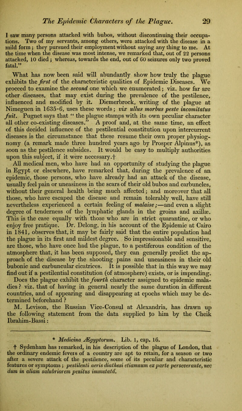 1 saw many persons attacked with bubos, without discontinuing their occupa- tions. Two of my servants, among others, were attacked with the disease in a mild form; they pursued their employment without saying any thing to me. At the time when the disease was most intense, we remarked that, out of 22 persons attacked, 10 died; whereas, towards the end, out of 60 seizures only two proved fatal.” What has now been said will abundantly show how truly the plague exhibits the first of the characteristic qualities of Epidemic Diseases. We proceed to examine the second one which we enumerated; viz. how far are other diseases, that may exist during the prevalence of the pestilence, influenced and modified by it. Diemerbrock, writing of the plague at Nimeguen in 1635-6, uses these words; vix ullus morbus peste incomitatus fuit. Pugnet says that “ the plague stamps with its own peculiar character all other co-existing diseases.” A proof and, at the same time, an effect of this decided influence of the pestilential constitution upon intercurrent diseases is the circumstance that these resume their own proper physiog- nomy (a remark made three hundred years ago by Prosper Alpinus*), as soon as the pestilence subsides. It would be easy to multiply authorities upon this subject, if it were necessary.f All medical men, who have had an opportunity of studying the plague in Egypt or elsewhere, have remarked that, during the prevalence of an epidemic, those persons, who have already had an attack of the disease, usually feel pain or uneasiness in the scars of their old bubos and carbuncles, without their general health being much affected; and moreover that all those, who have escaped the disease and remain tolerably well, have still nevertheless experienced a certain feeling of malaise;—and even a slight degree of tenderness of the lymphatic glands in the groins and axillae. This is the case equally with those who are in strict quarantine, or who enjoy free pratique. Dr. Delong, in his account of the Epidemic at Cairo in 1841, observes that, it may be fairly said that the entire population had the plague in its first and mildest degree. So impressionable and sensitive, are those, who have once had the plague, to a pestiferous condition of the atmosphere that, it has been supposed, they can generally predict the ap- proach of the disease by the shooting pains and uneasiness in their old bubonic and carbuncular cicatrices. It is possible that in this way we may find out if a pestilential constitution (of atmosphere) exists, or is impending. Does the plague exhibit the fourth character assigned to epidemic mala- dies ? viz. that of having in general nearly the same duration in different countries, and of appearing and disappearing at epochs which may be de- termined beforehand ? M. Levison, the Russian Vice-Consul at Alexandria, has drawn up the following statement from the data supplied to him by the Cheik Ibrahim-Bassi : * Medicina JEgyptorum. Lib. 1, cap. 16. + Sydenham has remarked, in his description of the plague of London, that the ordinary endemic fevers of a country are apt to retain, for a season or two after a severe attack of the pestilence, some of its peculiar and characteristic features or symptoms; pestilenti aeris diathesi etiamnum ex parte perseverante, nec dum in aliam salubriorem penitus immutata.