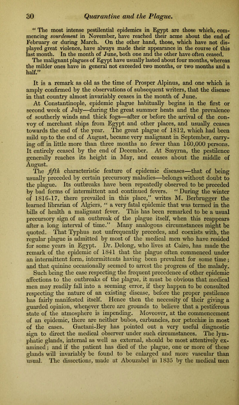 “ The most intense pestilential epidemics in Egypt are those which, com- mencing sourdement in November, have reached their acme about the end of February or during March. On the other hand, those, which have not dis- played great violence, have always made their appearance in the course of this last month. In the month of June, both one and the other have often ceased. The malignant plagues of Egypt have usually lasted about four months, whereas the milder ones have in general not exceeded two months, or two months and a half.” It is a remark as old as the time of Prosper Alpinus, and one which is amply confirmed by the observations of subsequent writers, that the disease in that country almost invariably ceases in the month of June. At Constantinople, epidemic plague habitually begins in the first or second week of July—during the great summer heats and the prevalence of southerly winds and thick fogs—after or before the arrival of the con- voy of merchant ships from Egypt and other places, and usually ceases towards the end of the year. The great plague of 1812, which had been mild up to the end of August, became very malignant in September, carry- ing off in little more than three months no fewer than 160,000 persons. It entirely ceased by the end of December. At Smyrna, the pestilence generally reaches its height in May, and ceases about the middle of August. The fifth characteristic feature of epidemic diseases—that of being usually preceded by certain precursory maladies—belongs without doubt to the plague. Its outbreaks have been repeatedly observed to be preceded by bad forms of intermittent and continued fevers. “ During the winter of 1816-17, there prevailed in this place,” writes M. Berbrugger the learned librarian of Algiers, “ a very fatal epidemic that was termed in the bills of health a malignant fever. This has been remarked to be a usual precursory sign of an outbreak of the plague itself, when this reappears after a long interval of time.” Many analogous circumstances might be quoted. That Typhus not unfrequently precedes, and coexists with, the regular plague is admitted by most of the medical men who have resided for some years in Egypt. Dr. Delong, who lives at Cairo, has made the remark of the epidemic of 1841 that the plague often commenced under an intermittent form, intermittents having been prevalent for some time; and that quinine occasionally seemed to arrest the progress of the malady. Such being the case respecting the frequent precedence of other epidemic affections to the outbreaks of the plague, it must be obvious that medical men may readily fall into a seeming error, if they happen to be consulted respecting the nature of an existing disease, before the proper pestilence has fairly manifested itself. Hence then the necessity of their giving a guarded opinion, whenever there are grounds to believe that a pestiferous state of the atmosphere is impending. Moveover, at the commencement of an epidemic, there are neither bubos, carbuncles, nor petechise in most of the cases. Gaetani-Bey has pointed out a very useful diagnostic sign to direct the medical observer under such circumstances. The lym- phatic glands, internal as well as external, should be most attentively ex- amined ; and if the patient has died of the plague, one or more of these glands will invariably be found to be enlarged and more vascular than usual. The dissections, made at Abouzabel in 1835 by the medical men