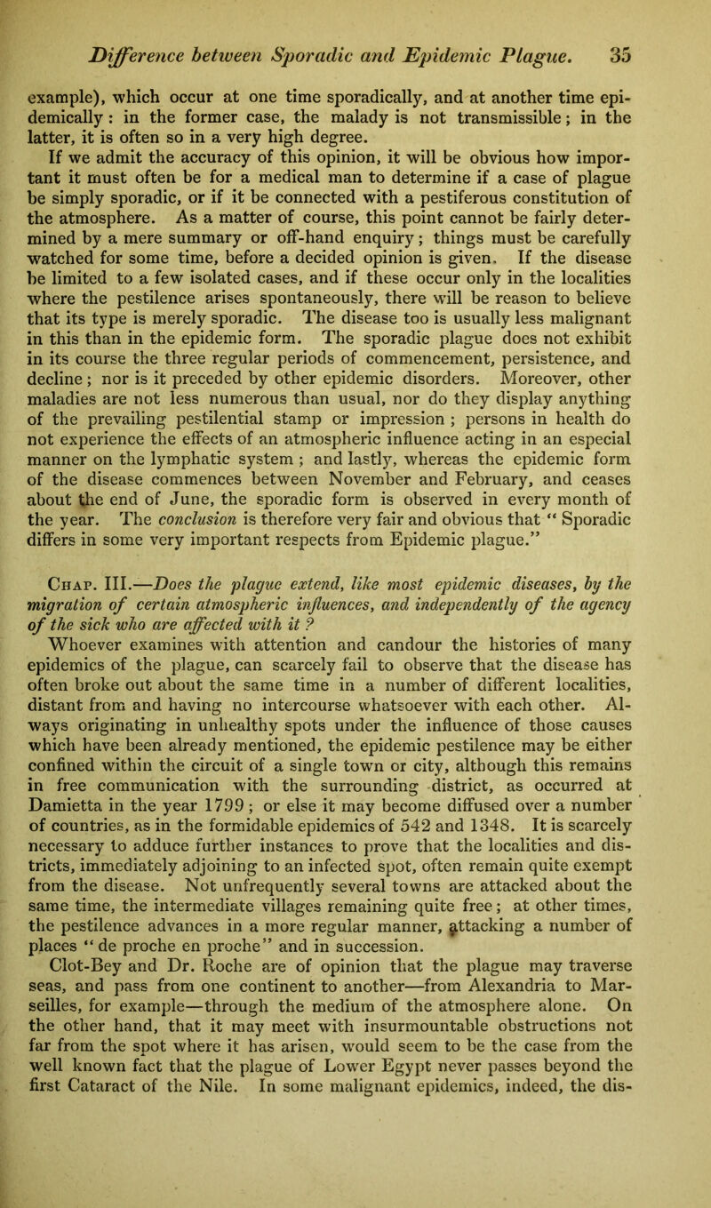 example), which occur at one time sporadically, and at another time epi- demically : in the former case, the malady is not transmissible; in the latter, it is often so in a very high degree. If we admit the accuracy of this opinion, it will be obvious how impor- tant it must often be for a medical man to determine if a case of plague be simply sporadic, or if it be connected with a pestiferous constitution of the atmosphere. As a matter of course, this point cannot be fairly deter- mined by a mere summary or off-hand enquiry; things must be carefully ^watched for some time, before a decided opinion is given. If the disease be limited to a few isolated cases, and if these occur only in the localities where the pestilence arises spontaneously, there will be reason to believe that its type is merely sporadic. The disease too is usually less malignant in this than in the epidemic form. The sporadic plague does not exhibit in its course the three regular periods of commencement, persistence, and decline ; nor is it preceded by other epidemic disorders. Moreover, other maladies are not less numerous than usual, nor do they display anything of the prevailing pestilential stamp or impression ; persons in health do not experience the effects of an atmospheric influence acting in an especial manner on the lymphatic system ; and lastly, whereas the epidemic form of the disease commences between November and February, and ceases about the end of June, the sporadic form is observed in every month of the year. The conclusion is therefore very fair and obvious that “ Sporadic differs in some very important respects from Epidemic plague.” Chap. III.—Does the plague extend, like most epidemic diseases, hy the migration of certain atmospheric influences, and independently of the agency of the sick who are affected with it ? Whoever examines with attention and candour the histories of many epidemics of the plague, can scarcely fail to observe that the disease has often broke out about the same time in a number of different localities, distant from and having no intercourse whatsoever with each other. Al- ways originating in unhealthy spots under the influence of those causes which have been already mentioned, the epidemic pestilence may be either confined within the circuit of a single towTn or city, although this remains in free communication with the surrounding district, as occurred at Damietta in the year 17.99 ; or else it may become diffused over a number of countries, as in the formidable epidemics of 542 and 1348. It is scarcely necessary to adduce further instances to prove that the localities and dis- tricts, immediately adjoining to an infected spot, often remain quite exempt from the disease. Not unfrequently several towns are attacked about the same time, the intermediate villages remaining quite free; at other times, the pestilence advances in a more regular manner, attacking a number of places “ de proche en proche” and in succession. Clot-Bey and Dr. Roche are of opinion that the plague may traverse seas, and pass from one continent to another—from Alexandria to Mar- seilles, for example—through the medium of the atmosphere alone. On the other hand, that it may meet with insurmountable obstructions not far from the spot where it has arisen, would seem to be the case from the well known fact that the plague of Lower Egypt never passes beyond the first Cataract of the Nile. In some malignant epidemics, indeed, the dis-
