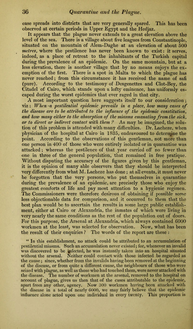 ease spreads into districts that are very generally spared. This has been observed at certain periods in Upper Egypt and the Hedjaz. It appears that the plague never extends to a great elevation above the level of the sea. There is a village about five leagues from Constantinople, situated on the mountain of Alem-Daghe at an elevation of about 500 metres, where the pestilence has never been known to exist: it serves, indeed, as a place of retreat to the inhabitants of the Turkish capital during the prevalence of an epidemic. On the same mountain, but at a less elevation, there is another village that by no means enjoys the ex- emption of the first. There is a spot in Malta to which the plague has never reached; from this circumstance it has received the name of safi (pure). According to the testimony of Desgenettes and Clot-Bey, the Citadel of Cairo, which stands upon a lofty eminence, has uniformly es- caped during the worst epidemics that ever raged in that city. A most important question here suggests itself to our consideration; viz: When'a pestilential epidemic prevails in a place, how many cases of the disease are to be attributed to the influence of the epidemic constitution, and how many either to the absorption of the miasms emanating from the sick, or to direct or indirect contact with them ? As may be imagined, the solu- tion of this problem is attended with many difficulties. Dr. Lacheze, when physician of the hospital at Cairo in 1835, endeavoured to determine the point. According to the observations of this gentleman, not more than one person in 400 of those who were entirely isolated or in quarantine was attacked; whereas the pestilence of that year carried off no fewer than one in three of the general population, that remained in free pratique. Without disputing the accuracy of the figures given by this gentleman, it is the opinion of many able observers that they should be interpreted very differently from what M. Lacheze has done; at all events, it must never be forgotten that the very persons, who put themselves in quarantine during the prevalence of an epidemic, are precisely those who enjoy the greatest comforts of life and pay most attention to a hygienic regimen. The Commissioners were therefore desirous of obtaining if possible some less objectionable data for comparison, and it occurred to them that the best plan would be to ascertain the results in some large public establish- ment, either at Cairo or Alexandria, the inmates of which were living in very nearly the same conditions as the rest of the population out of doors. For this purpose, the Arsenal at Alexandria, which always contained 6000 workmen at the least, was selected for observation. Now, what has been the result of their enquiries ? The words of the report are these : “ In this establishment, no attack could be attributed to an accumulation of pestilential miasms. Such an accumulation never existed; for, whenever an invalid was discovered to be yifected, he was instantly taken into an hospital situated without the arsenal. Neither could contact with those infected be regarded as the cause; since, whether from the invalids having been removed at the beginning of the disease, or from quite a different cause, the neighbours of those who were seized with plague, as well as those who had touched them, were never attacked with the disease. The number of workmen at the arsenal, removed to the hospital on account of plague, gives us then that of the cases attributable to the epidemic, apart from any other, agency. Now 300 workmen having been attacked with the disease in a total of nearly 6000, we may fairly believe that the epidemic influence alone acted upon one individual in every twenty. This proportion is