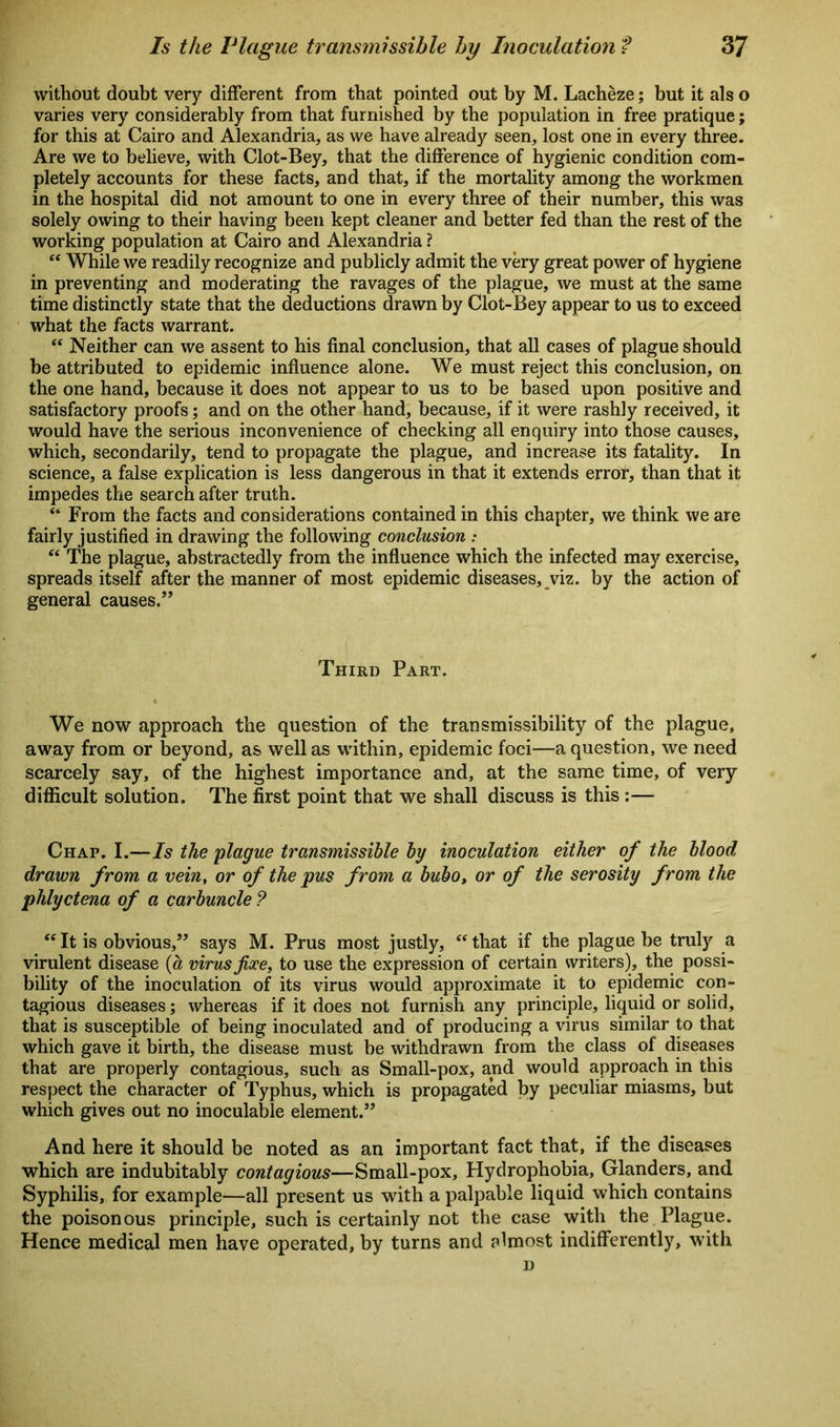 without doubt very different from that pointed out by M. Lacheze; but it also varies very considerably from that furnished by the population in free pratique; for this at Cairo and Alexandria, as we have already seen, lost one in every three. Are we to believe, with Clot-Bey, that the difference of hygienic condition com- pletely accounts for these facts, and that, if the mortality among the workmen in the hospital did not amount to one in every three of their number, this was solely owing to their having been kept cleaner and better fed than the rest of the working population at Cairo and Alexandria ? “ While we readily recognize and publicly admit the very great power of hygiene in preventing and moderating the ravages of the plague, we must at the same time distinctly state that the deductions drawn by Clot-Bey appear to us to exceed what the facts warrant. “ Neither can we assent to his final conclusion, that all cases of plague should be attributed to epidemic influence alone. We must reject this conclusion, on the one hand, because it does not appear to us to be based upon positive and satisfactory proofs; and on the other hand, because, if it were rashly received, it would have the serious inconvenience of checking all enquiry into those causes, which, secondarily, tend to propagate the plague, and increase its fatality. In science, a false explication is less dangerous in that it extends error, than that it impedes the search after truth. e‘ From the facts and considerations contained in this chapter, we think we are fairly justified in drawing the following conclusion : “ The plague, abstractedly from the influence which the infected may exercise, spreads itself after the manner of most epidemic diseases, viz. by the action of general causes.” Third Part. We now approach the question of the transmissibility of the plague, away from or beyond, as well as within, epidemic foci—a question, we need scarcely say, of the highest importance and, at the same time, of very difficult solution. The first point that we shall discuss is this :— Chap. I.—Is the 'plague transmissible by inoculation either of the blood drawn from a vein, or of the pus from a bubo, or of the serosity from the phlyctena of a carbuncle ? “ It is obvious,” says M. Prus most justly, “ that if the plague be truly a virulent disease (a virus fixe, to use the expression of certain writers), the possi- bility of the inoculation of its virus would approximate it to epidemic con- tagious diseases; whereas if it does not furnish any principle, liquid or solid, that is susceptible of being inoculated and of producing a virus similar to that which gave it birth, the disease must be withdrawn from the class of diseases that are properly contagious, such as Small-pox, and would approach in this respect the character of Typhus, which is propagated by peculiar miasms, but which gives out no inoculable element.” And here it should be noted as an important fact that, if the diseases which are indubitably contagious—Small-pox, Hydrophobia, Glanders, and Syphilis, for example—all present us with a palpable liquid which contains the poisonous principle, such is certainly not the case with the Plague. Hence medical men have operated, by turns and almost indifferently, with D