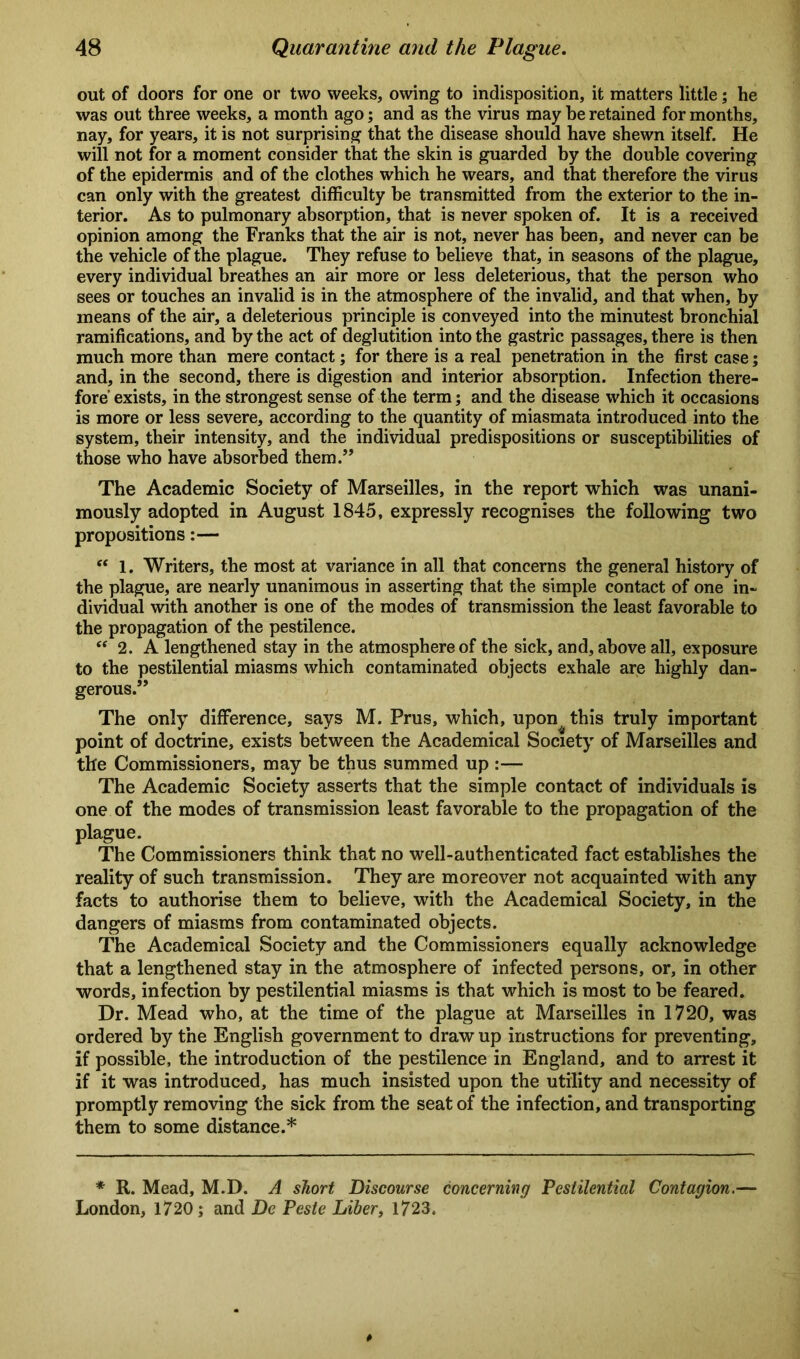 out of doors for one or two weeks, owing to indisposition, it matters little; he was out three weeks, a month ago; and as the virus may be retained for months, nay, for years, it is not surprising that the disease should have shewn itself. He will not for a moment consider that the skin is guarded by the double covering of the epidermis and of the clothes which he wears, and that therefore the virus can only with the greatest difficulty be transmitted from the exterior to the in- terior. As to pulmonary absorption, that is never spoken of. It is a received opinion among the Franks that the air is not, never has been, and never can be the vehicle of the plague. They refuse to believe that, in seasons of the plague, every individual breathes an air more or less deleterious, that the person who sees or touches an invalid is in the atmosphere of the invalid, and that when, by means of the air, a deleterious principle is conveyed into the minutest bronchial ramifications, and by the act of deglutition into the gastric passages, there is then much more than mere contact; for there is a real penetration in the first case; and, in the second, there is digestion and interior absorption. Infection there- fore' exists, in the strongest sense of the term; and the disease which it occasions is more or less severe, according to the quantity of miasmata introduced into the system, their intensity, and the individual predispositions or susceptibilities of those who have absorbed them.” The Academic Society of Marseilles, in the report which was unani- mously adopted in August 1845, expressly recognises the following two propositions:— “ 1. Writers, the most at variance in all that concerns the general history of the plague, are nearly unanimous in asserting that the simple contact of one in- dividual with another is one of the modes of transmission the least favorable to the propagation of the pestilence. “ 2. A lengthened stay in the atmosphere of the sick, and, above all, exposure to the pestilential miasms which contaminated objects exhale are highly dan- gerous.” The only difference, says M. Prus, which, upon^ this truly important point of doctrine, exists between the Academical Society of Marseilles and the Commissioners, may be thus summed up :— The Academic Society asserts that the simple contact of individuals is one of the modes of transmission least favorable to the propagation of the plague. The Commissioners think that no well-authenticated fact establishes the reality of such transmission. They are moreover not acquainted with any facts to authorise them to believe, with the Academical Society, in the dangers of miasms from contaminated objects. The Academical Society and the Commissioners equally acknowledge that a lengthened stay in the atmosphere of infected persons, or, in other words, infection by pestilential miasms is that which is most to be feared. Dr. Mead who, at the time of the plague at Marseilles in 1720, was ordered by the English government to draw up instructions for preventing, if possible, the introduction of the pestilence in England, and to arrest it if it was introduced, has much insisted upon the utility and necessity of promptly removing the sick from the seat of the infection, and transporting them to some distance.* * R. Mead, M.D. A short Discourse concerning Pestilential Contagion.— London, 1720; and De Pcste Liber, 1723.