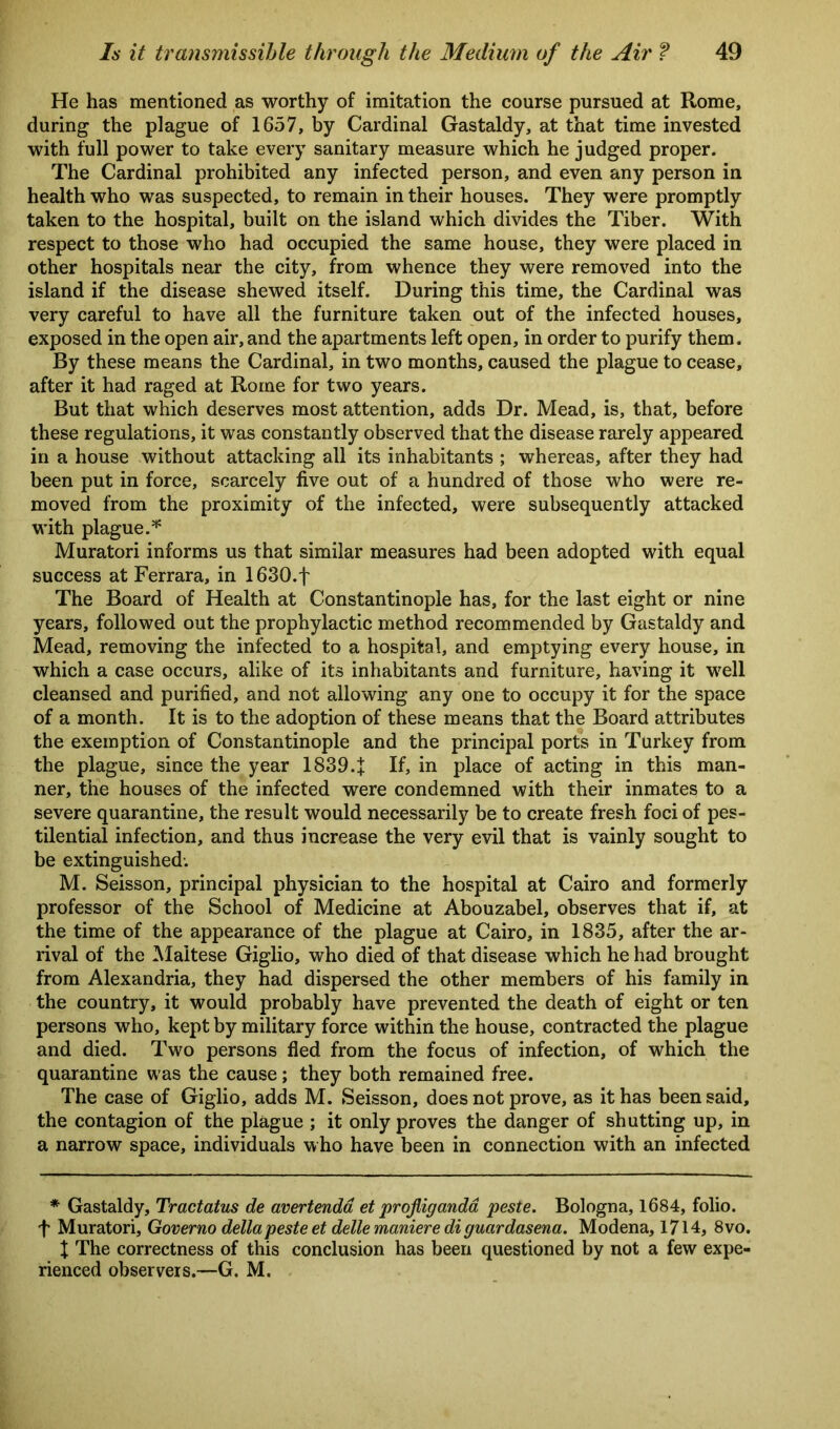 He has mentioned as worthy of imitation the course pursued at Rome, during the plague of 1657, by Cardinal Gastaldy, at that time invested with full power to take every sanitary measure which he judged proper. The Cardinal prohibited any infected person, and even any person in health who was suspected, to remain in their houses. They were promptly taken to the hospital, built on the island which divides the Tiber. With respect to those who had occupied the same house, they were placed in other hospitals near the city, from whence they were removed into the island if the disease shewed itself. During this time, the Cardinal was very careful to have all the furniture taken out of the infected houses, exposed in the open air, and the apartments left open, in order to purify them. By these means the Cardinal, in two months, caused the plague to cease, after it had raged at Rome for two years. But that which deserves most attention, adds Dr. Mead, is, that, before these regulations, it was constantly observed that the disease rarely appeared in a house without attacking all its inhabitants ; whereas, after they had been put in force, scarcely five out of a hundred of those who were re- moved from the proximity of the infected, were subsequently attacked with plague.* Muratori informs us that similar measures had been adopted with equal success at Ferrara, in 1630.f The Board of Health at Constantinople has, for the last eight or nine years, followed out the prophylactic method recommended by Gastaldy and Mead, removing the infected to a hospital, and emptying every house, in which a case occurs, alike of its inhabitants and furniture, having it well cleansed and purified, and not allowing any one to occupy it for the space of a month. It is to the adoption of these means that the Board attributes the exemption of Constantinople and the principal ports in Turkey from the plague, since the year 1839.J If, in place of acting in this man- ner, the houses of the infected were condemned with their inmates to a severe quarantine, the result would necessarily be to create fresh foci of pes- tilential infection, and thus increase the very evil that is vainly sought to be extinguished: M. Seisson, principal physician to the hospital at Cairo and formerly professor of the School of Medicine at Abouzabel, observes that if, at the time of the appearance of the plague at Cairo, in 1835, after the ar- rival of the Maltese Giglio, who died of that disease which he had brought from Alexandria, they had dispersed the other members of his family in the country, it would probably have prevented the death of eight or ten persons who, kept by military force within the house, contracted the plague and died. Two persons fled from the focus of infection, of which the quarantine was the cause; they both remained free. The case of Giglio, adds M. Seisson, does not prove, as it has been said, the contagion of the plague ; it only proves the danger of shutting up, in a narrow space, individuals who have been in connection with an infected * Gastaldy, Tractatus de avertenda et profliganda peste. Bologna, 1684, folio, f Muratori, Governo dellapeste et dellemaniere di guardasena. Modena, 1714, 8vo. X The correctness of this conclusion has been questioned by not a few expe- rienced observers.—G. M.