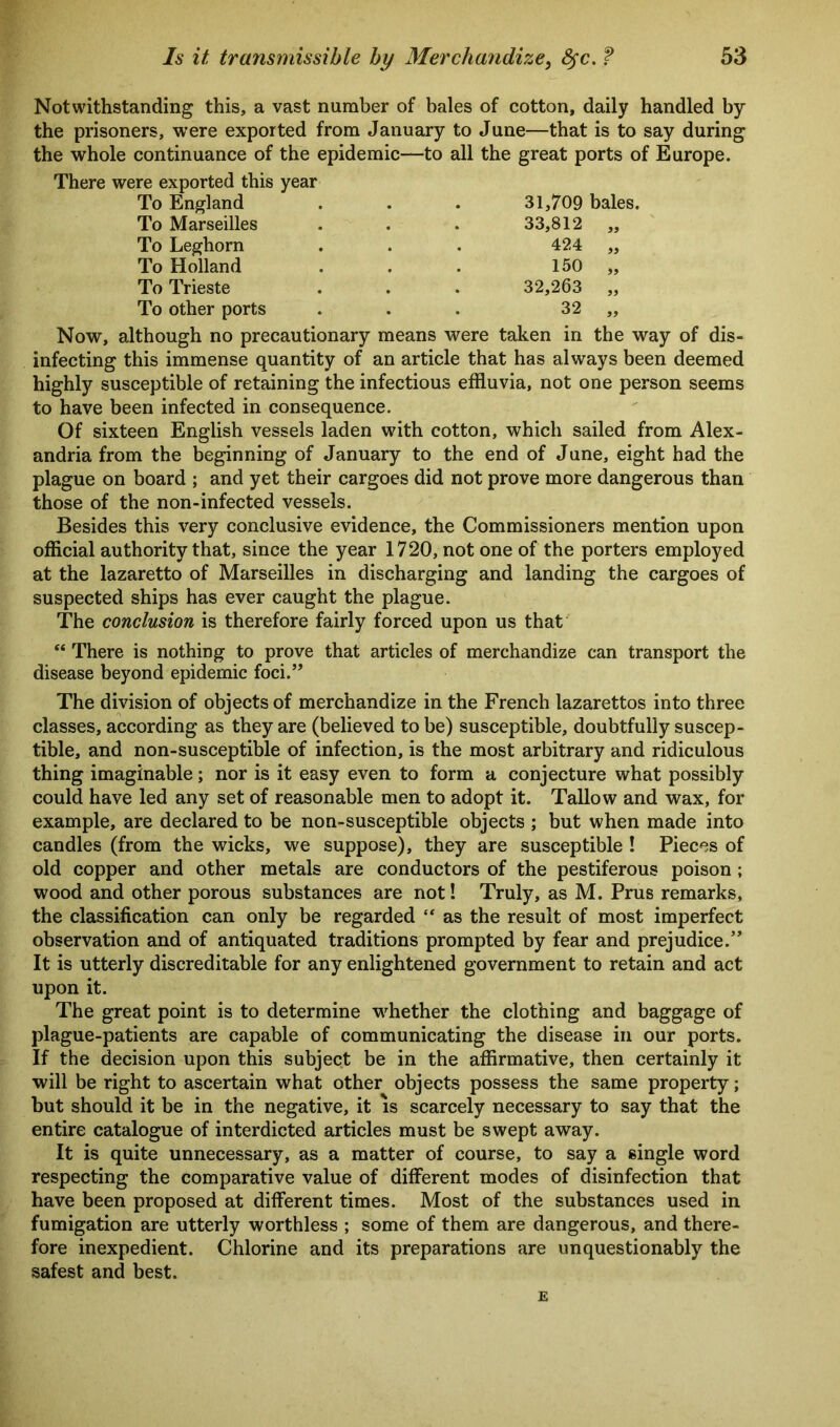 Notwithstanding this, a vast number of bales of cotton, daily handled by the prisoners, were exported from January to June—that is to say during the whole continuance of the epidemic—to all the great ports of Europe. There were exported this year To England . . . 31,709 bales. To Marseilles To Leghorn To Holland To Trieste To other ports 33,812 424 150 32,263 32 Now, although no precautionary means were taken in the way of dis- infecting this immense quantity of an article that has always been deemed highly susceptible of retaining the infectious effluvia, not one person seems to have been infected in consequence. Of sixteen English vessels laden with cotton, which sailed from Alex- andria from the beginning of January to the end of June, eight had the plague on board ; and yet their cargoes did not prove more dangerous than those of the non-infected vessels. Besides this very conclusive evidence, the Commissioners mention upon official authority that, since the year 1720, not one of the porters employed at the lazaretto of Marseilles in discharging and landing the cargoes of suspected ships has ever caught the plague. The conclusion is therefore fairly forced upon us that “ There is nothing to prove that articles of merchandize can transport the disease beyond epidemic foci.” The division of objects of merchandize in the French lazarettos into three classes, according as they are (believed to be) susceptible, doubtfully suscep- tible, and non-susceptible of infection, is the most arbitrary and ridiculous thing imaginable; nor is it easy even to form a conjecture what possibly could have led any set of reasonable men to adopt it. Tallow and wax, for example, are declared to be non-susceptible objects ; but when made into candles (from the wicks, we suppose), they are susceptible ! Pieces of old copper and other metals are conductors of the pestiferous poison ; wood and other porous substances are not! Truly, as M. Prus remarks, the classification can only be regarded “ as the result of most imperfect observation and of antiquated traditions prompted by fear and prejudice.” It is utterly discreditable for any enlightened government to retain and act upon it. The great point is to determine whether the clothing and baggage of plague-patients are capable of communicating the disease in our ports. If the decision upon this subject be in the affirmative, then certainly it will be right to ascertain what other objects possess the same property; but should it be in the negative, it is scarcely necessary to say that the entire catalogue of interdicted articles must be swept away. It is quite unnecessary, as a matter of course, to say a single word respecting the comparative value of different modes of disinfection that have been proposed at different times. Most of the substances used in fumigation are utterly worthless ; some of them are dangerous, and there- fore inexpedient. Chlorine and its preparations are unquestionably the safest and best. E