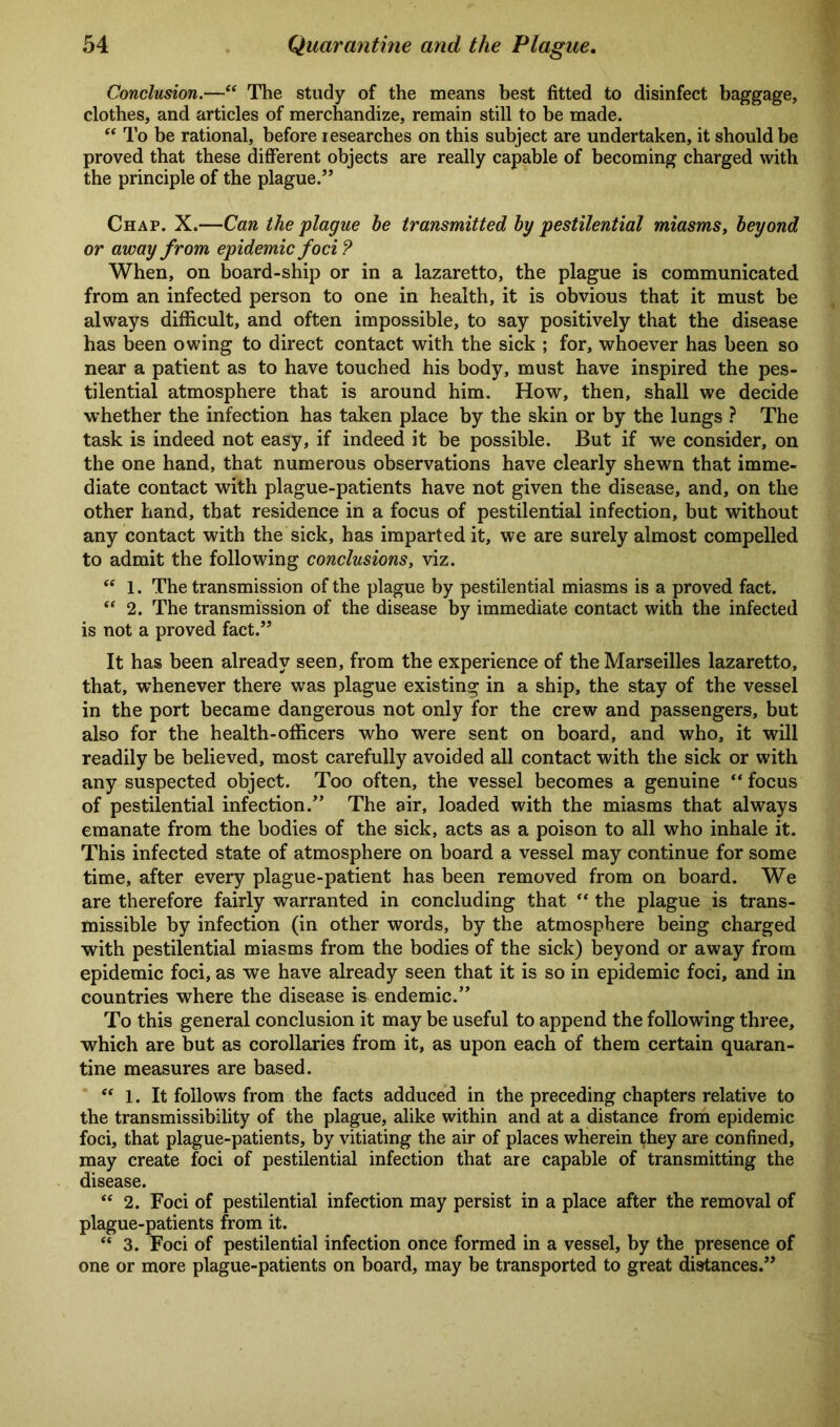 Conclusion.—“ The study of the means best fitted to disinfect baggage, clothes, and articles of merchandize, remain still to be made. “ To be rational, before researches on this subject are undertaken, it should be proved that these different objects are really capable of becoming charged with the principle of the plague.” Chap. X.—Can the plague he transmitted by pestilential miasms, beyond or away from epidemic foci ? When, on board-ship or in a lazaretto, the plague is communicated from an infected person to one in health, it is obvious that it must be always difficult, and often impossible, to say positively that the disease has been owing to direct contact with the sick ; for, whoever has been so near a patient as to have touched his body, must have inspired the pes- tilential atmosphere that is around him. How, then, shall we decide whether the infection has taken place by the skin or by the lungs ? The task is indeed not easy, if indeed it be possible. But if we consider, on the one hand, that numerous observations have clearly shewn that imme- diate contact with plague-patients have not given the disease, and, on the other hand, that residence in a focus of pestilential infection, but without any contact with the sick, has imparted it, we are surely almost compelled to admit the following conclusions, viz. “ 1. The transmission of the plague by pestilential miasms is a proved fact. “ 2. The transmission of the disease by immediate contact with the infected is not a proved fact.” It has been already seen, from the experience of the Marseilles lazaretto, that, whenever there was plague existing in a ship, the stay of the vessel in the port became dangerous not only for the crew and passengers, but also for the health-officers who were sent on board, and who, it will readily be believed, most carefully avoided all contact with the sick or with any suspected object. Too often, the vessel becomes a genuine “ focus of pestilential infection.” The air, loaded with the miasms that always emanate from the bodies of the sick, acts as a poison to all who inhale it. This infected state of atmosphere on board a vessel may continue for some time, after every plague-patient has been removed from on board. We are therefore fairly warranted in concluding that  the plague is trans- missible by infection (in other words, by the atmosphere being charged with pestilential miasms from the bodies of the sick) beyond or away from epidemic foci, as we have already seen that it is so in epidemic foci, and in countries where the disease is endemic.” To this general conclusion it may be useful to append the following three, which are but as corollaries from it, as upon each of them certain quaran- tine measures are based. “ 1. It follows from the facts adduced in the preceding chapters relative to the transmissibility of the plague, alike within and at a distance from epidemic foci, that plague-patients, by vitiating the air of places wherein they are confined, may create foci of pestilential infection that are capable of transmitting the disease. “ 2. Foci of pestilential infection may persist in a place after the removal of plague-patients from it. “ 3. Foci of pestilential infection once formed in a vessel, by the presence of one or more plague-patients on board, may be transported to great distances.”