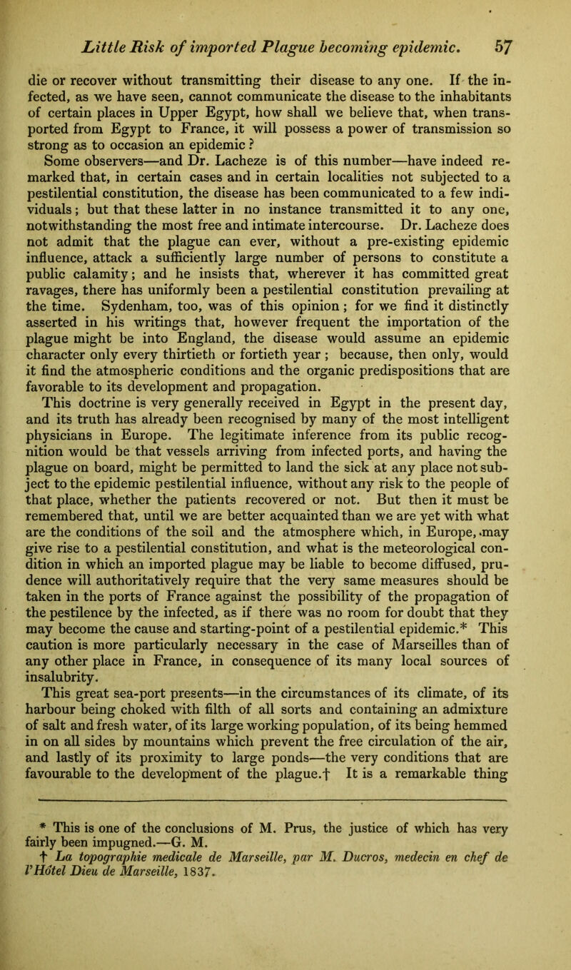 die or recover without transmitting their disease to any one. If the in- fected, as we have seen, cannot communicate the disease to the inhabitants of certain places in Upper Egypt, how shall we believe that, when trans- ported from Egypt to France, it will possess a power of transmission so strong as to occasion an epidemic ? Some observers—and Dr. Lacheze is of this number—have indeed re- marked that, in certain cases and in certain localities not subjected to a pestilential constitution, the disease has been communicated to a few indi- viduals ; but that these latter in no instance transmitted it to any one, notwithstanding the most free and intimate intercourse. Dr. Lacheze does not admit that the plague can ever, without a pre-existing epidemic influence, attack a sufficiently large number of persons to constitute a public calamity; and he insists that, wherever it has committed great ravages, there has uniformly been a pestilential constitution prevailing at the time. Sydenham, too, was of this opinion; for we find it distinctly asserted in his writings that, however frequent the importation of the plague might be into England, the disease would assume an epidemic character only every thirtieth or fortieth year ; because, then only, would it find the atmospheric conditions and the organic predispositions that are favorable to its development and propagation. This doctrine is very generally received in Egypt in the present day, and its truth has already been recognised by many of the most intelligent physicians in Europe. The legitimate inference from its public recog- nition would be that vessels arriving from infected ports, and having the plague on board, might be permitted to land the sick at any place not sub- ject to the epidemic pestilential influence, without any risk to the people of that place, whether the patients recovered or not. But then it must be remembered that, until we are better acquainted than we are yet with what are the conditions of the soil and the atmosphere which, in Europe, .may give rise to a pestilential constitution, and what is the meteorological con- dition in which an imported plague may be liable to become diffused, pru- dence will authoritatively require that the very same measures should be taken in the ports of France against the possibility of the propagation of the pestilence by the infected, as if there was no room for doubt that they may become the cause and starting-point of a pestilential epidemic.* This caution is more particularly necessary in the case of Marseilles than of any other place in France, in consequence of its many local sources of insalubrity. This great sea-port presents—in the circumstances of its climate, of its harbour being choked with filth of all sorts and containing an admixture of salt and fresh water, of its large working population, of its being hemmed in on all sides by mountains which prevent the free circulation of the air, and lastly of its proximity to large ponds—the very conditions that are favourable to the development of the plague.f It is a remarkable thing * This is one of the conclusions of M. Prus, the justice of which has very fairly been impugned.—G. M. t La topographie medicate de Marseille, par M. Ducros, medecin en chef de VHotel Dieu de Marseille, 1837.