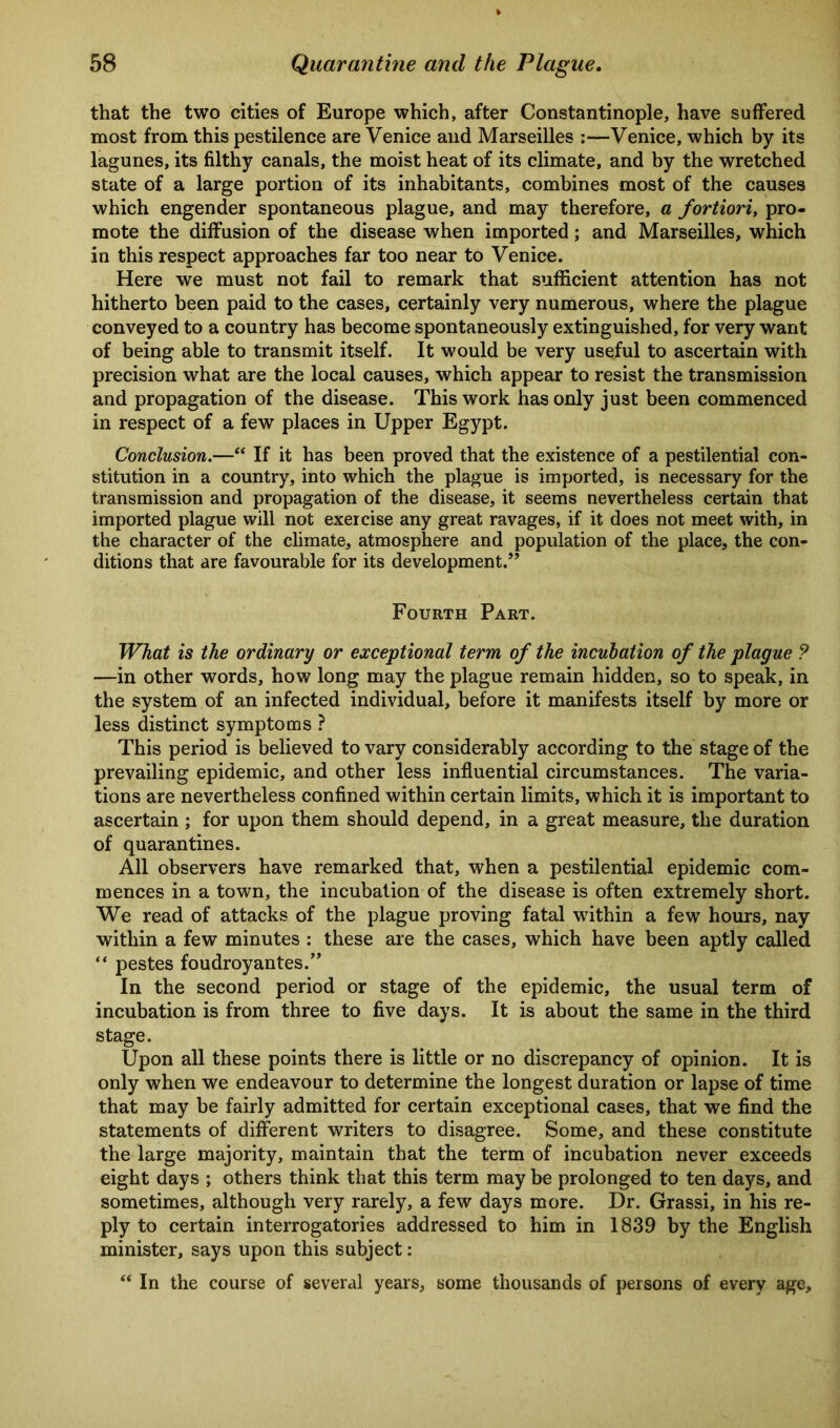 that the two cities of Europe which, after Constantinople, have suffered most from this pestilence are Venice and Marseilles :—Venice, which by its lagunes, its filthy canals, the moist heat of its climate, and by the wretched state of a large portion of its inhabitants, combines most of the causes which engender spontaneous plague, and may therefore, a fortiori, pro- mote the diffusion of the disease when imported; and Marseilles, which in this respect approaches far too near to Venice. Here we must not fail to remark that sufficient attention has not hitherto been paid to the cases, certainly very numerous, where the plague conveyed to a country has become spontaneously extinguished, for very want of being able to transmit itself. It would be very useful to ascertain with precision what are the local causes, which appear to resist the transmission and propagation of the disease. This work has only just been commenced in respect of a few places in Upper Egypt. Conclusion.—“ If it has been proved that the existence of a pestilential con- stitution in a country, into which the plague is imported, is necessary for the transmission and propagation of the disease, it seems nevertheless certain that imported plague will not exercise any great ravages, if it does not meet with, in the character of the climate, atmosphere and population of the place, the con- ditions that are favourable for its development.” Fourth Part. What is the ordinary or exceptional term of the incubation of the plague ? —in other words, how long may the plague remain hidden, so to speak, in the system of an infected individual, before it manifests itself by more or less distinct symptoms ? This period is believed to vary considerably according to the stage of the prevailing epidemic, and other less influential circumstances. The varia- tions are nevertheless confined within certain limits, which it is important to ascertain ; for upon them should depend, in a great measure, the duration of quarantines. All observers have remarked that, when a pestilential epidemic com- mences in a town, the incubation of the disease is often extremely short. We read of attacks of the plague proving fatal within a few hours, nay within a few minutes : these are the cases, which have been aptly called “ pestes foudroyantes.” In the second period or stage of the epidemic, the usual term of incubation is from three to five days. It is about the same in the third stage. Upon all these points there is little or no discrepancy of opinion. It is only when we endeavour to determine the longest duration or lapse of time that may be fairly admitted for certain exceptional cases, that we find the statements of different writers to disagree. Some, and these constitute the large majority, maintain that the term of incubation never exceeds eight days ; others think that this term may be prolonged to ten days, and sometimes, although very rarely, a few days more. Dr. Grassi, in his re- ply to certain interrogatories addressed to him in 1839 by the English minister, says upon this subject: “ In the course of several years, some thousands of persons of every age.