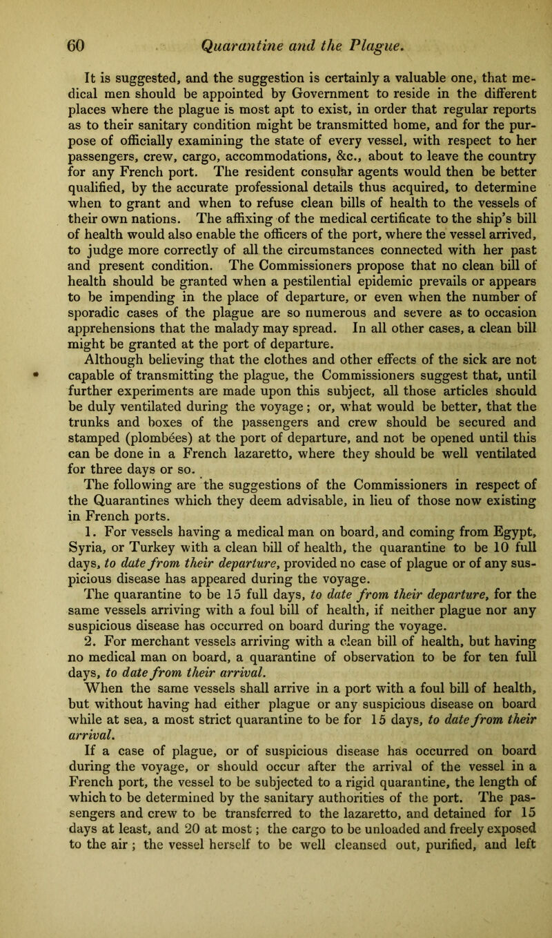 It is suggested, and the suggestion is certainly a valuable one, that me- dical men should be appointed by Government to reside in the different places where the plague is most apt to exist, in order that regular reports as to their sanitary condition might be transmitted home, and for the pur- pose of officially examining the state of every vessel, with respect to her passengers, crew, cargo, accommodations, &c., about to leave the country for any French port. The resident consular agents would then be better qualified, by the accurate professional details thus acquired, to determine when to grant and when to refuse clean bills of health to the vessels of their own nations. The affixing of the medical certificate to the ship’s bill of health would also enable the officers of the port, where the vessel arrived, to judge more correctly of all the circumstances connected with her past and present condition. The Commissioners propose that no clean bill of health should be granted when a pestilential epidemic prevails or appears to be impending in the place of departure, or even when the number of sporadic cases of the plague are so numerous and severe as to occasion apprehensions that the malady may spread. In all other cases, a clean bill might be granted at the port of departure. Although believing that the clothes and other effects of the sick are not capable of transmitting the plague, the Commissioners suggest that, until further experiments are made upon this subject, all those articles should be duly ventilated during the voyage ; or, vrhat would be better, that the trunks and boxes of the passengers and crew should be secured and stamped (plombees) at the port of departure, and not be opened until this can be done in a French lazaretto, where they should be well ventilated for three days or so. The following are the suggestions of the Commissioners in respect of the Quarantines which they deem advisable, in lieu of those now existing in French ports. 1. For vessels having a medical man on board, and coming from Egypt, Syria, or Turkey with a clean bill of health, the quarantine to be 10 full days, to date from their departure, provided no case of plague or of any sus- picious disease has appeared during the voyage. The quarantine to be 15 full days, to date from their departure, for the same vessels arriving with a foul bill of health, if neither plague nor any suspicious disease has occurred on board during the voyage. 2. For merchant vessels arriving with a clean bill of health, but having no medical man on board, a quarantine of observation to be for ten full days, to date from their arrival. When the same vessels shall arrive in a port with a foul bill of health, but without having had either plague or any suspicious disease on board while at sea, a most strict quarantine to be for 15 days, to date from their arrival. If a case of plague, or of suspicious disease has occurred on board during the voyage, or should occur after the arrival of the vessel in a French port, the vessel to be subjected to a rigid quarantine, the length of which to be determined by the sanitary authorities of the port. The pas- sengers and crew to be transferred to the lazaretto, and detained for 15 days at least, and 20 at most; the cargo to be unloaded and freely exposed to the air ; the vessel herself to be well cleansed out, purified, and left