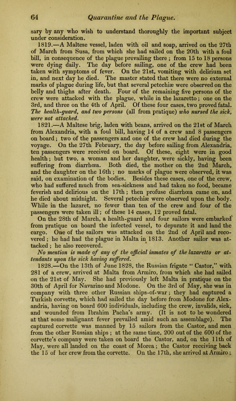 sary by any who wish to understand thoroughly the important subject under consideration. 1819.—A Maltese vessel, laden with oil and soap, arrived on the 27th of March from Susa, from which she had sailed on the 20th with a foul bill, in consequence of the plague prevailing there ; from 15 to 18 persons were dying daily. The day before sailing, one of the crew had been taken with symptoms of fever. On the 21st, vomiting with delirium set in, and next day he died. The master stated that there were no external marks of plague during life, but that several petechiae were observed on the belly and thighs after death. Four of the remaining five persons of the crew were attacked with the plague, while in the lazaretto; one on the 3rd, and three on the 4th of April. Of these four cases, two proved fatal. The health-guard, and two persons (all from pratique) who nursed the sick, were not attacked. 1821.—A Maltese brig, laden with beans, arrived on the 21st of March from Alexandria, with a foul bill, having 14 of a crew and 8 passengers on board; two of the passengers and one of the crew had died during the voyage. On the 27th February, the day before sailing from Alexandria, ten passengers were received on board. Of these, eight were in good health; but two, a woman and her daughter, were sickly, having been suffering from diarrhoea. Both died, the mother on the 2nd March, and the daughter on the 16th ; no marks of plague were observed, it was said, on examination of the bodies. Besides these cases, one of the crew, who had suffered much from sea-sickness and had taken no food, became feverish and delirious on the 17th; then profuse diarrhoea came on, and he died about midnight. Several petechise were observed upon the body. While in the lazaret, no fewer than ten of the crew and four of the passengers were taken ill; of these 14 cases, 12 proved fatal. On the 28th of March, a health-guard and four sailors were embarked' from pratique on board the infected vessel, to depurate it and land the cargo. One of the sailors was attacked on the 2nd of April and reco- vered ; he had had the plague in Malta in 1813. Another sailor was at- tacked ; he also recovered. No mention is made of any of the official inmates of the lazaretto or at- tendants upon the sick having suffered. 1828.—On the 13th of June 1828, the Russian frigate “ Castor,” with 281 of a crew, arrived at Malta from Armiro, from which she had sailed on the 21st of May. She had previously left Malta in pratique on the 30th of April for Navarino and Modone. On the 3rd of May, she was in company with three other Russian ships-of-war; they had captured a Turkish corvette, which had sailed the day before from Modone for Alex- andria, having on board 600 individuals, including the crew, invalids, sick, and wounded from Ibrahim Pacha’s army. (It is not to be wondered at that some malignant fever prevailed amid such an assemblage). The captured corvette was manned by 15 sailors from the Castor, and men from the other Russian ships ; at the same time, 200 out of the 600 of the corvette’s company were taken on board the Castor, and, on the 11 th of May, were all landed on the coast of Morea; the Castor receiving back the 15 of her crew from the corvette. On the 17th, she arrived at Armiro;