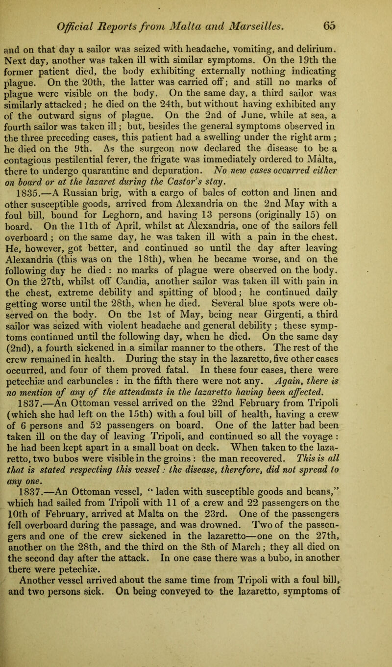 and on that day a sailor was seized with headache, vomiting, and delirium. Next day, another was taken ill with similar symptoms. On the 19th the former patient died, the body exhibiting externally nothing indicating plague. On the 20th, the latter was carried off; and still no marks of plague were visible on the body. On the same day, a third sailor was similarly attacked ; he died on the 24th, but without having exhibited any of the outward signs of plague. On the 2nd of June, while at sea, a fourth sailor was taken ill; but, besides the general symptoms observed in the three preceding cases, this patient had a swelling under the right arm ; he died on the 9th. As the surgeon now declared the disease to be a contagious pestilential fever, the frigate was immediately ordered to Malta, there to undergo quarantine and depuration. No new cases occurred either on hoard or at the lazaret during the Castor’s stay. 1835.—A Russian brig, with a cargo of bales of cotton and linen and other susceptible goods, arrived from Alexandria on the 2nd May with a foul bill, bound for Leghorn, and having 13 persons (originally 15) on board. On the 11th of April, whilst at Alexandria, one of the sailors fell overboard ; on the same day, he was taken ill with a pain in the chest. He, however, got better, and continued so until the day after leaving Alexandria (this was on the 18th), when he became worse, and on the following day he died : no marks of plague were observed on the body. On the 27th, whilst off Candia, another sailor was taken ill with pain in the chest, extreme debility and spitting of blood; he continued daily getting worse until the 28th, when he died. Several blue spots were ob- served on the body. On the 1st of May, being near Girgenti, a third sailor was seized with violent headache and general debility ; these symp- toms continued until the following day, when he died. On the same day (2nd), a fourth sickened in a similar manner to the others. The rest of the crew remained in health. During the stay in the lazaretto, five other cases occurred, and four of them proved fatal. In these four cases, there were petechiae and carbuncles : in the fifth there were not any. Again, there is no mention of any of the attendants in the lazaretto having been affected. 1837.—An Ottoman vessel arrived on the 22nd February from Tripoli (which she had left on the 15th) with a foul bill of health, having a crew of 6 persons and 52 passengers on board. One of the latter had been taken ill on the day of leaving Tripoli, and continued so all the voyage : he had been kept apart in a small boat on deck. When taken to the laza- retto, two bubos were visible in the groins : the man recovered. This is all that is stated respecting this vessel: the disease, therefore, did not spread to any one. 1837.—An Ottoman vessel, “ laden with susceptible goods and beans,” which had sailed from Tripoli with 11 of a crew and 22 passengers on the 10th of February, arrived at Malta on the 23rd. One of the passengers fell overboard during the passage, and was drowned. Two of the passen- gers and one of the crew sickened in the lazaretto—one on the 27th, another on the 28th, and the third on the 8th of March; they all died on the second day after the attack. In one case there was a bubo, in another there were petechiae. Another vessel arrived about the same time from Tripoli with a foul bill, and two persons sick. On being conveyed to the lazaretto, symptoms of