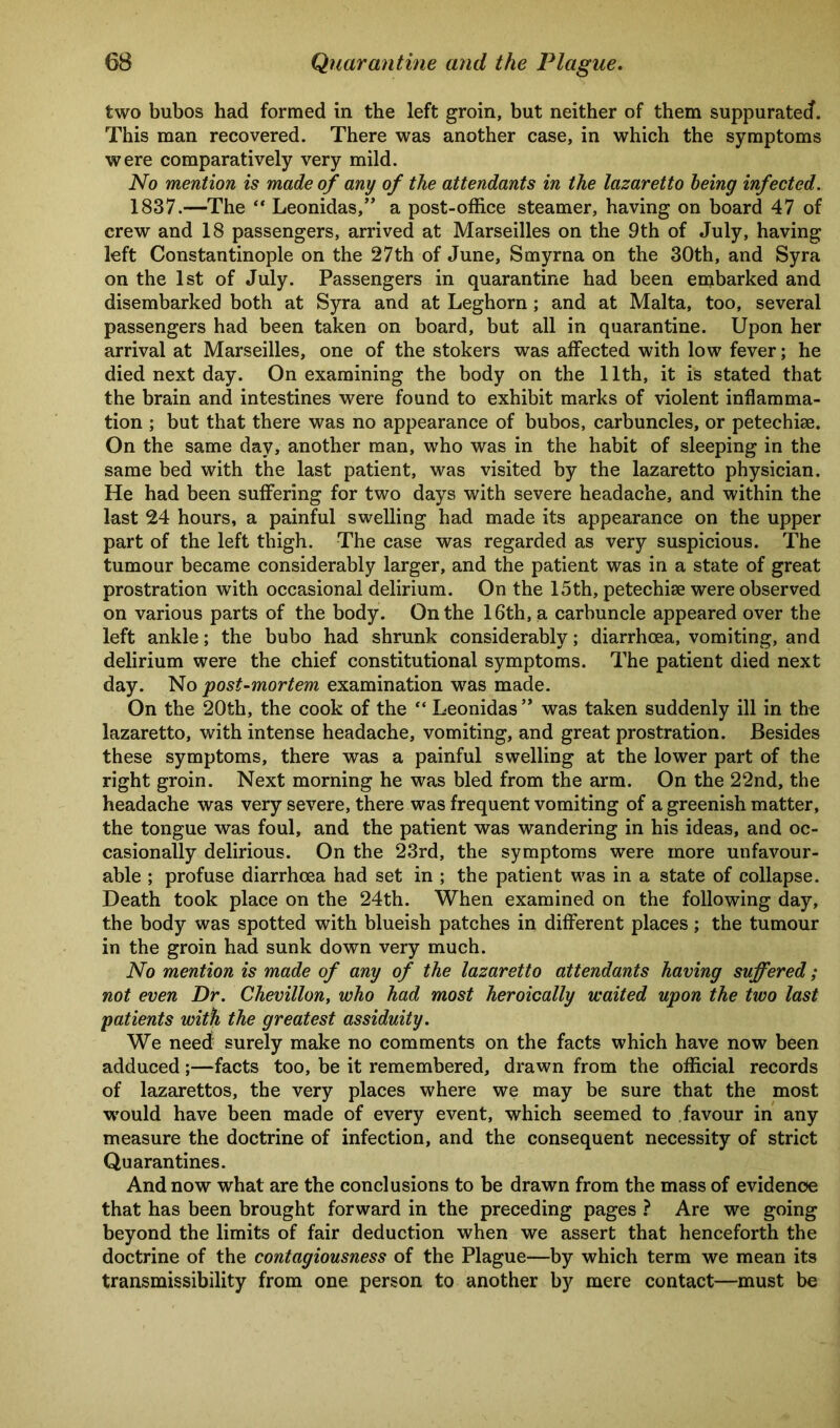 two bubos had formed in the left groin, but neither of them suppurated. This man recovered. There was another case, in which the symptoms were comparatively very mild. No mention is made of any of the attendants in the lazaretto being infected. 1837.—The “ Leonidas,” a post-office steamer, having on board 47 of crew and 18 passengers, arrived at Marseilles on the 9th of July, having left Constantinople on the 27th of June, Smyrna on the 30th, and Syra on the 1st of July. Passengers in quarantine had been embarked and disembarked both at Syra and at Leghorn; and at Malta, too, several passengers had been taken on board, but all in quarantine. Upon her arrival at Marseilles, one of the stokers was affected with low fever; he died next day. On examining the body on the 11th, it is stated that the brain and intestines were found to exhibit marks of violent inflamma- tion ; but that there was no appearance of bubos, carbuncles, or petechise. On the same day, another man, who was in the habit of sleeping in the same bed with the last patient, was visited by the lazaretto physician. He had been suffering for two days with severe headache, and within the last 24 hours, a painful swelling had made its appearance on the upper part of the left thigh. The case was regarded as very suspicious. The tumour became considerably larger, and the patient was in a state of great prostration with occasional delirium. On the 15th, petechise were observed on various parts of the body. On the 16th, a carbuncle appeared over the left ankle; the bubo had shrunk considerably; diarrhoea, vomiting, and delirium were the chief constitutional symptoms. The patient died next day. No post-mortem examination was made. On the 20th, the cook of the “ Leonidas” was taken suddenly ill in the lazaretto, with intense headache, vomiting, and great prostration. Besides these symptoms, there was a painful swelling at the lower part of the right groin. Next morning he was bled from the arm. On the 22nd, the headache was very severe, there was frequent vomiting of a greenish matter, the tongue was foul, and the patient was wandering in his ideas, and oc- casionally delirious. On the 23rd, the symptoms were more unfavour- able ; profuse diarrhoea had set in ; the patient was in a state of collapse. Death took place on the 24th. When examined on the following day, the body was spotted with blueish patches in different places; the tumour in the groin had sunk down very much. No mention is made of any of the lazaretto attendants having suffered; not even Dr. Chevillon, who had most heroically waited upon the two last patients with the greatest assiduity. We need surely make no comments on the facts which have now been adduced;—facts too, be it remembered, drawn from the official records of lazarettos, the very places where we may be sure that the most w'ould have been made of every event, which seemed to favour in any measure the doctrine of infection, and the consequent necessity of strict Quarantines. And now what are the conclusions to be drawn from the mass of evidence that has been brought forward in the preceding pages ? Are we going beyond the limits of fair deduction when we assert that henceforth the doctrine of the contagiousness of the Plague—by which term we mean its transmissibility from one person to another by mere contact—must be