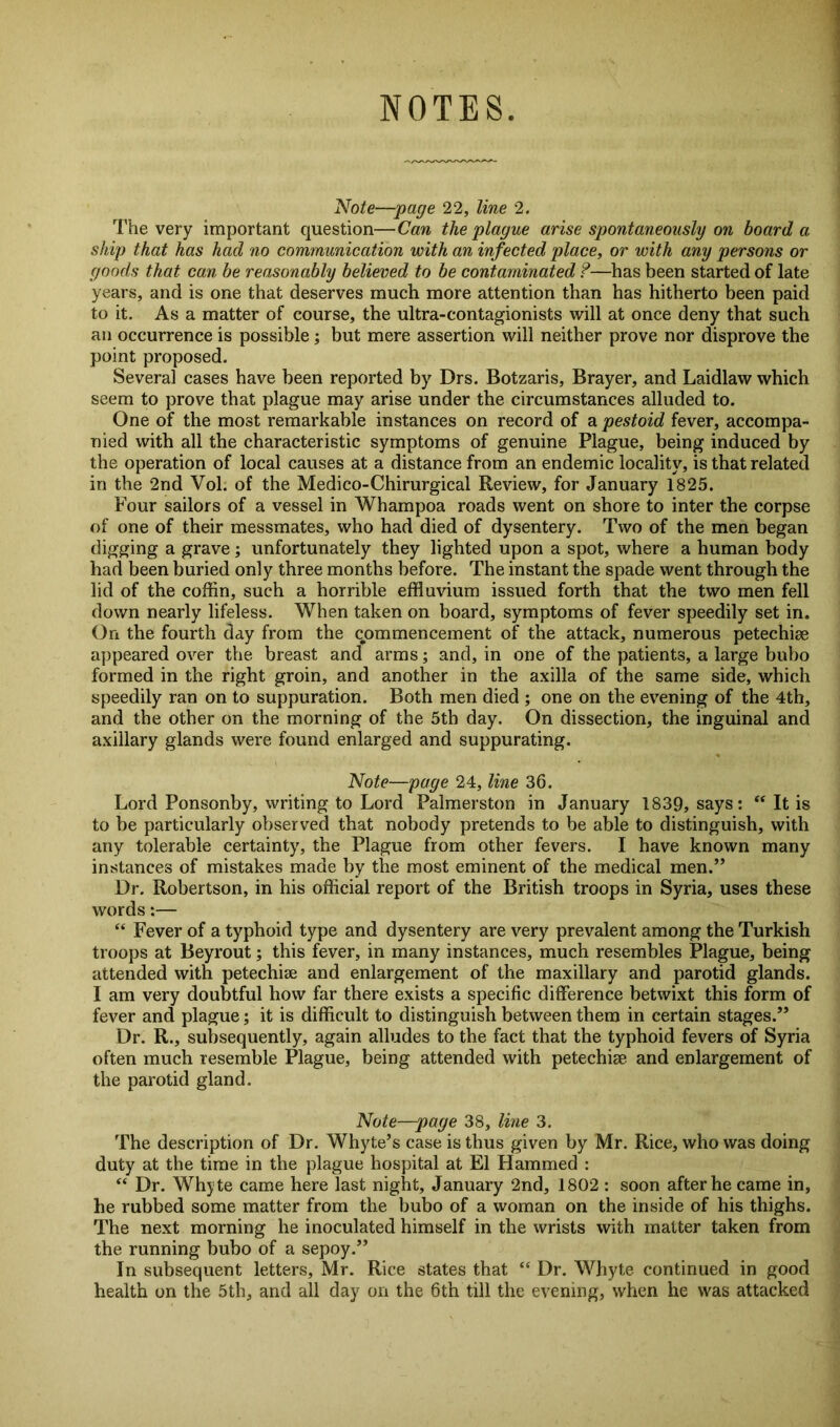 NOTES Note—page 22, line 2. The very important question—Can the plague arise spontaneously on board a ship that has had no communication with an infected place, or with any persons or goods that can be reasonably believed to be contaminated ?—has been started of late years, and is one that deserves much more attention than has hitherto been paid to it. As a matter of course, the ultra-contagionists will at once deny that such an occurrence is possible ; but mere assertion will neither prove nor disprove the point proposed. Several cases have been reported by Drs. Botzaris, Brayer, and Laidlaw which seem to prove that plague may arise under the circumstances alluded to. One of the most remarkable instances on record of a pestoid fever, accompa- nied with all the characteristic symptoms of genuine Plague, being induced by the operation of local causes at a distance from an endemic locality, is that related in the 2nd Vol. of the Medico-Chirurgical Review, for January 1825. Four sailors of a vessel in Whampoa roads went on shore to inter the corpse of one of their messmates, who had died of dysentery. Two of the men began digging a grave; unfortunately they lighted upon a spot, where a human body had been buried only three months before. The instant the spade went through the lid of the coffin, such a horrible effluvium issued forth that the two men fell down nearly lifeless. When taken on board, symptoms of fever speedily set in. On the fourth day from the commencement of the attack, numerous petechiee appeared over the breast and arms; and, in one of the patients, a large bubo formed in the right groin, and another in the axilla of the same side, which speedily ran on to suppuration. Both men died ; one on the evening of the 4th, and the other on the morning of the 5th day. On dissection, the inguinal and axillary glands were found enlarged and suppurating. Note—page 24, line 36. Lord Ponsonby, writing to Lord Palmerston in January 1839, says: “ It is to be particularly observed that nobody pretends to be able to distinguish, with any tolerable certainty, the Plague from other fevers. I have known many instances of mistakes made by the most eminent of the medical men.” Dr. Robertson, in his official report of the British troops in Syria, uses these words:— “ Fever of a typhoid type and dysentery are very prevalent among the Turkish troops at Beyrout; this fever, in many instances, much resembles Plague, being attended with petechise and enlargement of the maxillary and parotid glands. I am very doubtful how far there exists a specific difference betwixt this form of fever and plague; it is difficult to distinguish between them in certain stages.” Dr. R., subsequently, again alludes to the fact that the typhoid fevers of Syria often much resemble Plague, being attended with petechiee and enlargement of the parotid gland. Note—page 38, line 3. The description of Dr. Whyte’s case is thus given by Mr. Rice, who was doing duty at the time in the plague hospital at El Hammed : “ Dr. Whyte came here last night, January 2nd, 1802 : soon after he came in, he rubbed some matter from the bubo of a woman on the inside of his thighs. The next morning he inoculated himself in the wrists with matter taken from the running bubo of a sepoy.” In subsequent letters, Mr. Rice states that “ Dr. Whyte continued in good health on the 5th, and all day on the 6th till the evening, when he was attacked