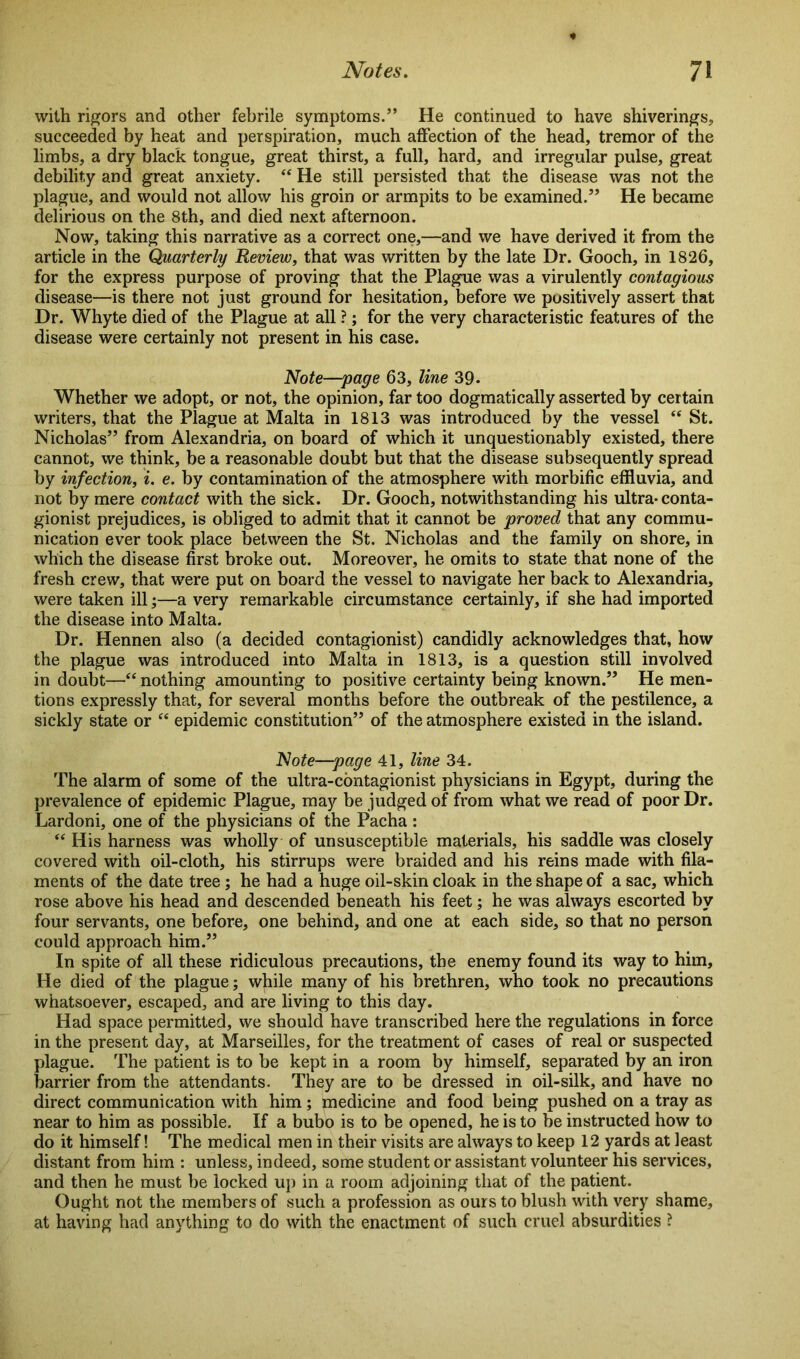 with rigors and other febrile symptoms.” He continued to have shiverings, succeeded by heat and perspiration, much affection of the head, tremor of the limbs, a dry black tongue, great thirst, a full, hard, and irregular pulse, great debility and great anxiety. “ He still persisted that the disease was not the plague, and would not allow his groin or armpits to be examined.” He became delirious on the 8th, and died next afternoon. Now, taking this narrative as a correct one,—and we have derived it from the article in the Quarterly Review, that was written by the late Dr. Gooch, in 1826, for the express purpose of proving that the Plague was a virulently contagious disease—is there not just ground for hesitation, before we positively assert that Dr. Whyte died of the Plague at all ?; for the very characteristic features of the disease were certainly not present in his case. Note—;page 63, line 39* Whether we adopt, or not, the opinion, far too dogmatically asserted by certain writers, that the Plague at Malta in 1813 was introduced by the vessel “ St. Nicholas” from Alexandria, on board of which it unquestionably existed, there cannot, we think, be a reasonable doubt but that the disease subsequently spread by infection, i. e. by contamination of the atmosphere with morbific effluvia, and not by mere contact with the sick. Dr. Gooch, notwithstanding his ultra- conta- gionist prejudices, is obliged to admit that it cannot be proved that any commu- nication ever took place between the St. Nicholas and the family on shore, in which the disease first broke out. Moreover, he omits to state that none of the fresh crew, that were put on board the vessel to navigate her back to Alexandria, were taken ill;—a very remarkable circumstance certainly, if she had imported the disease into Malta. Dr. Hennen also (a decided contagionist) candidly acknowledges that, how the plague was introduced into Malta in 1813, is a question still involved in doubt—“ nothing amounting to positive certainty being known.” He men- tions expressly that, for several months before the outbreak of the pestilence, a sickly state or “ epidemic constitution” of the atmosphere existed in the island. Note—page 41, line 34. The alarm of some of the ultra-contagionist physicians in Egypt, during the prevalence of epidemic Plague, may be judged of from what we read of poor Dr. Lardoni, one of the physicians of the Pacha : “ His harness was wholly of unsusceptible materials, his saddle was closely covered with oil-cloth, his stirrups were braided and his reins made with fila- ments of the date tree ; he had a huge oil-skin cloak in the shape of a sac, which rose above his head and descended beneath his feet; he was always escorted by four servants, one before, one behind, and one at each side, so that no person could approach him.” In spite of all these ridiculous precautions, the enemy found its way to him. He died of the plague; while many of his brethren, who took no precautions whatsoever, escaped, and are living to this day. Had space permitted, we should have transcribed here the regulations in force in the present day, at Marseilles, for the treatment of cases of real or suspected plague. The patient is to be kept in a room by himself, separated by an iron barrier from the attendants. They are to be dressed in oil-silk, and have no direct communication with him; medicine and food being pushed on a tray as near to him as possible. If a bubo is to be opened, he is to be instructed how to do it himself! The medical men in their visits are always to keep 12 yards at least distant from him : unless, indeed, some student or assistant volunteer his services, and then he must be locked up in a room adjoining that of the patient. Ought not the members of such a profession as ours to blush with very shame, at having had anything to do with the enactment of such cruel absurdities ?