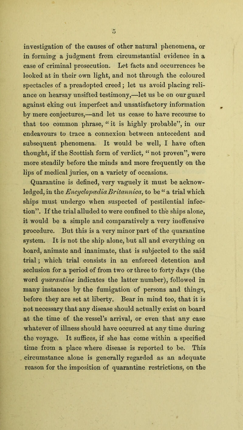 investigation of the causes of other natural phenomena, or in forming a judgment from circumstantial evidence in a case of criminal prosecution. Let facts and occurrences be looked at in their own light, and not through the coloured spectacles of a preadopted creed; let us avoid placing reli- ance on hearsay unsifted testimony,—let us be on our guard against eking out imperfect and unsatisfactory information by mere conjectures,—and let us cease to have recourse to that too common phrase, “ it is highly probable”, in our endeavours to trace a connexion between antecedent and subsequent phenomena. It would he well, I have often thought, if the Scottish form of verdict, “ not proven”, were more steadily before the minds and more frequently on the lips of medical juries, on a variety of occasions. Quarantine is defined, very vaguely it must be acknow- ledged, in the Encyclopaedia Britannica, to he “ a trial which ships must undergo when suspected of pestilential infec- tion”. If the trial alluded to were confined to the ships alone, it would be a simple and comparatively a very inoffensive procedure. But this is a very minor part of the quarantine system. It is not the ship alone, hut all and everything on board, animate and inanimate, that is subjected to the said trial; which trial consists in an enforced detention and seclusion for a period of from two or three to forty days (the word quarantine indicates the latter number), followed in many instances by the fumigation of persons and things, before they are set at liberty. Bear in mind too, that it is not necessary that any disease should actually exist on board at the time of the vessel’s arrival, or even that any case whatever of illness should have occurred at any time during the voyage. It suffices, if she has come within a specified time from a place where disease is reported to be. This circumstance alone is generally regarded as an adequate reason for the imposition of quarantine restrictions, on the