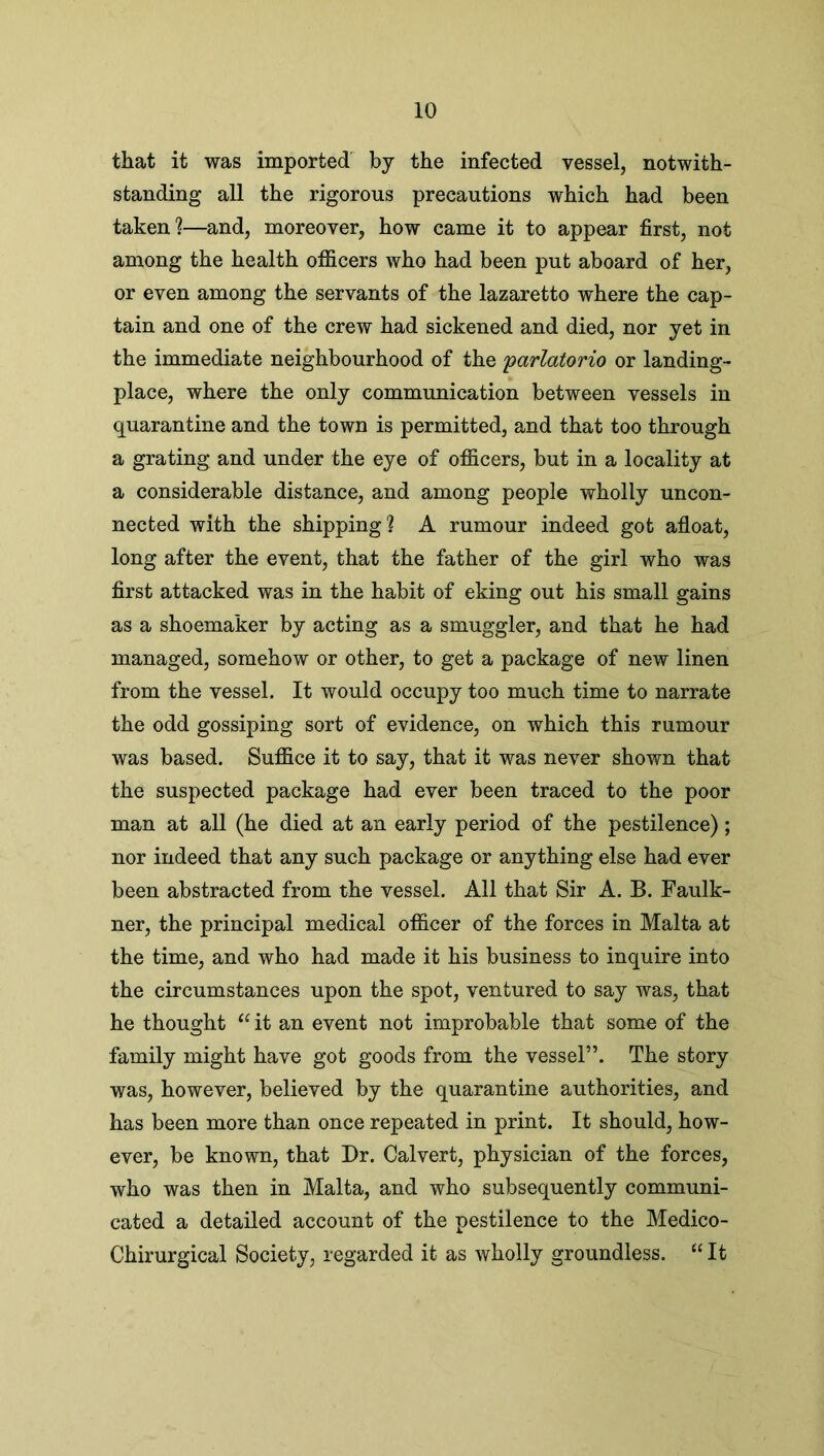 that it was imported by the infected vessel, notwith- standing all the rigorous precautions which had been taken?—and, moreover, how came it to appear first, not among the health officers who had been put aboard of her, or even among the servants of the lazaretto where the cap- tain and one of the crew had sickened and died, nor yet in the immediate neighbourhood of the 'parlatorio or landing- place, where the only communication between vessels in quarantine and the town is permitted, and that too through a grating and under the eye of officers, but in a locality at a considerable distance, and among people wholly uncon- nected with the shipping? A rumour indeed got afloat, long after the event, that the father of the girl who was first attacked was in the habit of eking out his small gains as a shoemaker by acting as a smuggler, and that he had managed, somehow or other, to get a package of new linen from the vessel. It would occupy too much time to narrate the odd gossiping sort of evidence, on which this rumour was based. Suffice it to say, that it was never shown that the suspected package had ever been traced to the poor man at all (he died at an early period of the pestilence); nor indeed that any such package or anything else had ever been abstracted from the vessel. All that Sir A. B. Faulk- ner, the principal medical officer of the forces in Malta at the time, and who had made it his business to inquire into the circumstances upon the spot, ventured to say was, that he thought “it an event not improbable that some of the family might have got goods from the vessel”. The story was, however, believed by the quarantine authorities, and has been more than once repeated in print. It should, how- ever, be known, that Dr. Calvert, physician of the forces, who was then in Malta, and who subsequently communi- cated a detailed account of the pestilence to the Medico- Chirurgical Society, regarded it as wholly groundless. “ It