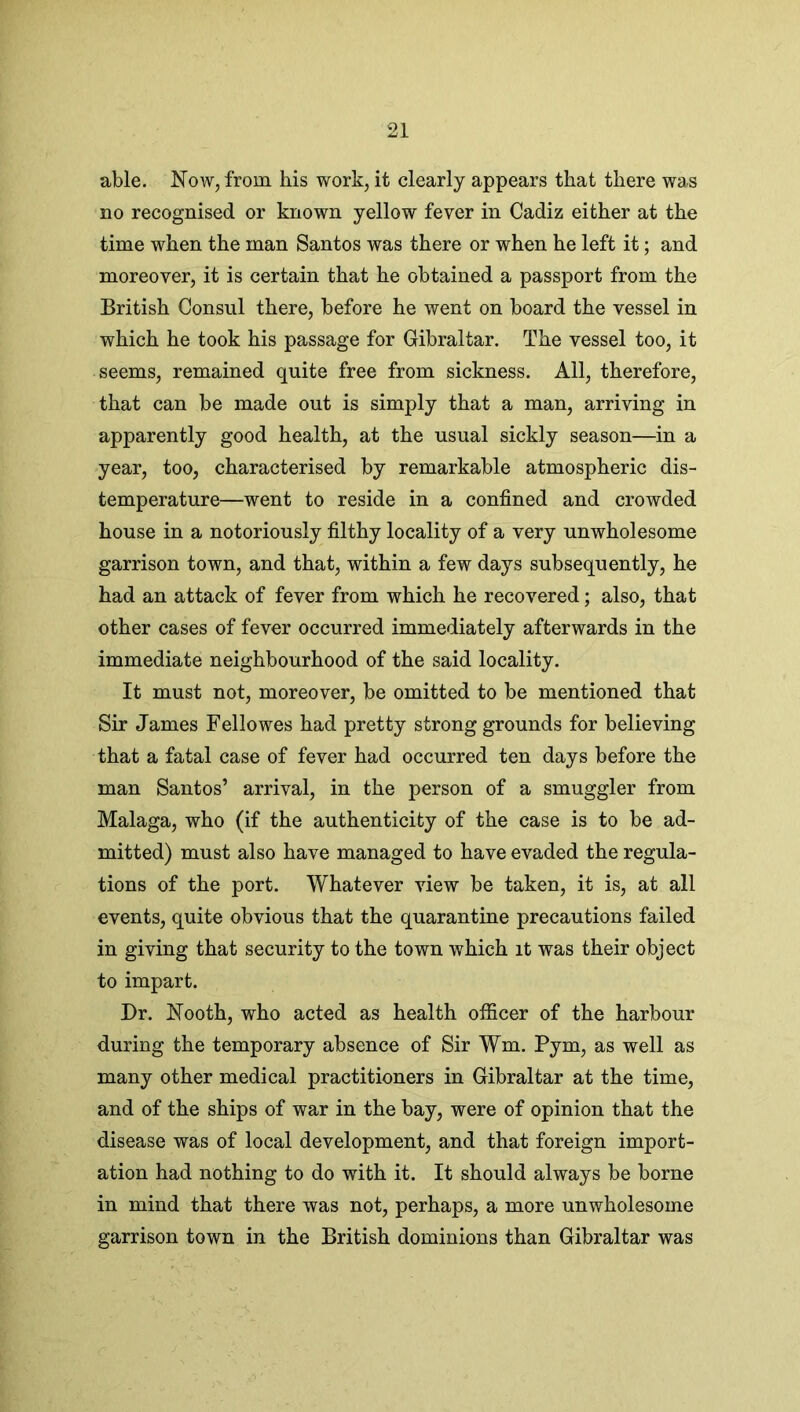 able. Now, from bis work, it clearly appears that there was no recognised or known yellow fever in Cadiz either at the time when the man Santos was there or when he left it; and moreover, it is certain that he obtained a passport from the British Consul there, before he went on board the vessel in which he took his passage for Gibraltar. The vessel too, it seems, remained quite free from sickness. All, therefore, that can be made out is simply that a man, arriving in apparently good health, at the usual sickly season—in a year, too, characterised by remarkable atmospheric dis- temperature—went to reside in a confined and crowded house in a notoriously filthy locality of a very unwholesome garrison town, and that, within a few days subsequently, he had an attack of fever from which he recovered; also, that other cases of fever occurred immediately afterwards in the immediate neighbourhood of the said locality. It must not, moreover, be omitted to be mentioned that Sir James Fellowes had pretty strong grounds for believing that a fatal case of fever had occurred ten days before the man Santos’ arrival, in the person of a smuggler from Malaga, who (if the authenticity of the case is to be ad- mitted) must also have managed to have evaded the regula- tions of the port. Whatever view be taken, it is, at all events, quite obvious that the quarantine precautions failed in giving that security to the town which it was their object to impart. Dr. Nooth, who acted as health officer of the harbour during the temporary absence of Sir Wm. Pym, as well as many other medical practitioners in Gibraltar at the time, and of the ships of war in the bay, were of opinion that the disease was of local development, and that foreign import- ation had nothing to do with it. It should always be borne in mind that there was not, perhaps, a more unwholesome garrison town in the British dominions than Gibraltar was