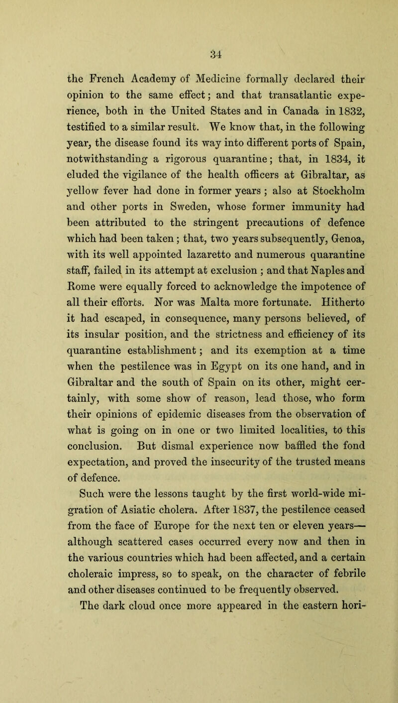 the French Academy of Medicine formally declared their opinion to the same effect; and that transatlantic expe- rience, both in the United States and in Canada in 1832, testified to a similar result. We know that, in the following year, the disease found its way into different ports of Spain, notwithstanding a rigorous quarantine; that, in 1834, it eluded the vigilance of the health officers at Gibraltar, as yellow fever had done in former years ; also at Stockholm and other ports in Sweden, whose former immunity had been attributed to the stringent precautions of defence which had been taken; that, two years subsequently, Genoa, with its well appointed lazaretto and numerous quarantine staff, failed in its attempt at exclusion ; and that Naples and Rome were equally forced to acknowledge the impotence of all their efforts. Nor was Malta more fortunate. Hitherto it had escaped, in consequence, many persons believed, of its insular position, and the strictness and efficiency of its quarantine establishment; and its exemption at a time when the pestilence was in Egypt on its one hand, and in Gibraltar and the south of Spain on its other, might cer- tainly, with some show of reason, lead those, who form their opinions of epidemic diseases from the observation of what is going on in one or two limited localities, to this conclusion. But dismal experience now baffled the fond expectation, and proved the insecurity of the trusted means of defence. Such were the lessons taught by the first world-wide mi- gration of Asiatic cholera. After 1837, the pestilence ceased from the face of Europe for the next ten or eleven years— although scattered cases occurred every now and then in the various countries which had been affected, and a certain choleraic impress, so to speak, on the character of febrile and other diseases continued to be frequently observed. The dark cloud once more appeared in the eastern hori-