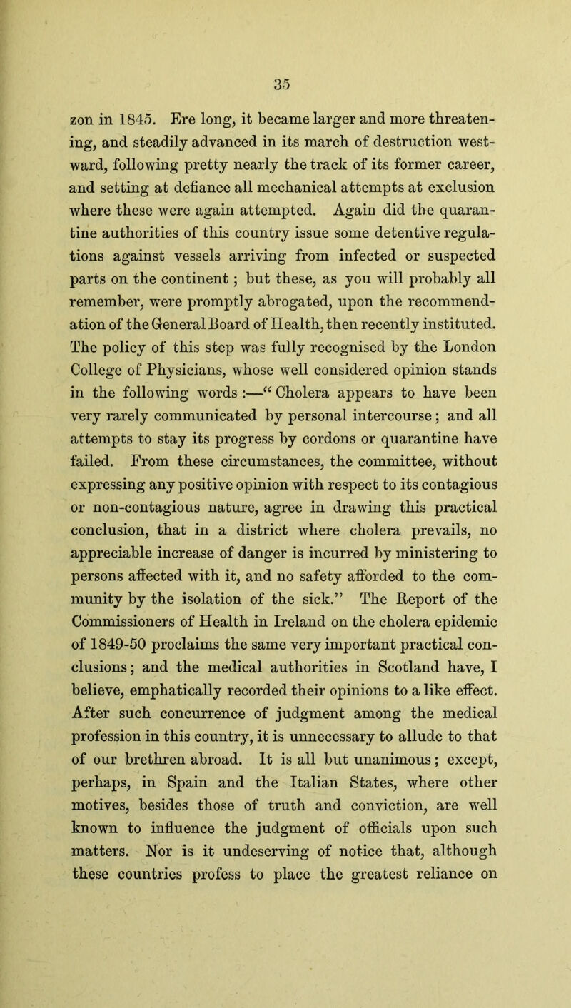 zon in 1845. Ere long, it became larger and more threaten- ing, and steadily advanced in its march of destruction west- ward, following pretty nearly the track of its former career, and setting at defiance all mechanical attempts at exclusion where these were again attempted. Again did the quaran- tine authorities of this country issue some detentive regula- tions against vessels arriving from infected or suspected parts on the continent; but these, as you will probably all remember, were promptly abrogated, upon the recommend- ation of the General Board of Health, then recently instituted. The policy of this step was fully recognised by the London College of Physicians, whose well considered opinion stands in the following words :—“ Cholera appears to have been very rarely communicated by personal intercourse; and all attempts to stay its progress by cordons or quarantine have failed. From these circumstances, the committee, without expressing any positive opinion with respect to its contagious or non-contagious nature, agree in drawing this practical conclusion, that in a district where cholera prevails, no appreciable increase of danger is incurred by ministering to persons affected with it, and no safety afforded to the com- munity by the isolation of the sick.” The Report of the Commissioners of Health in Ireland on the cholera epidemic of 1849-50 proclaims the same very important practical con- clusions; and the medical authorities in Scotland have, I believe, emphatically recorded their opinions to a like effect. After such concurrence of judgment among the medical profession in this country, it is unnecessary to allude to that of our brethren abroad. It is all but unanimous; except, perhaps, in Spain and the Italian States, where other motives, besides those of truth and conviction, are well known to influence the judgment of officials upon such matters. Nor is it undeserving of notice that, although these countries profess to place the greatest reliance on