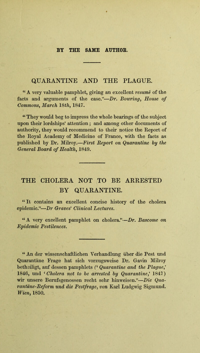 BY THE SAME AUTHOR. QUARANTINE AND THE PLAGUE. “ A very valuable pamphlet, giving an excellent resume of the facts and arguments of the case.”—Dr. Bowring, House of Commons, March 18th, 1847. “ They would beg to impress the whole bearings of the subject upon their lordships’ attention; and among other documents of authority, they would recommend to their notice the Report of the Royal Academy of Medicine of France, with the facts as published by Dr. Milroy.—First Report on Quarantine Joy the General Board of Health, 1849. THE CHOLERA NOT TO BE ARRESTED BY QUARANTINE. “It contains an excellent concise history of the cholera epidemic.”—Dr Graves' Clinical Lectures. “A very excellent pamphlet on cholera.”—Dr. Bascome on Epidemic Pestilences. “ An der wissenschaftlichen Yerhandlung iiber die Pest und Quarantine Frage hat sich vorzugswcise Dr. Gavin Milroy betheiligt, auf dessen pamphlets (‘ Quarantine and the Plague,' 1846, und ‘ Cholera not to be arrested by Quarantine,' 184?) wir unsere Berufsgenossen recht sehr hinweisen.”—Die Qua- rantane-Reform und die Pestfrage, von Karl Ludgwig Sigmund. Wien, 1850.