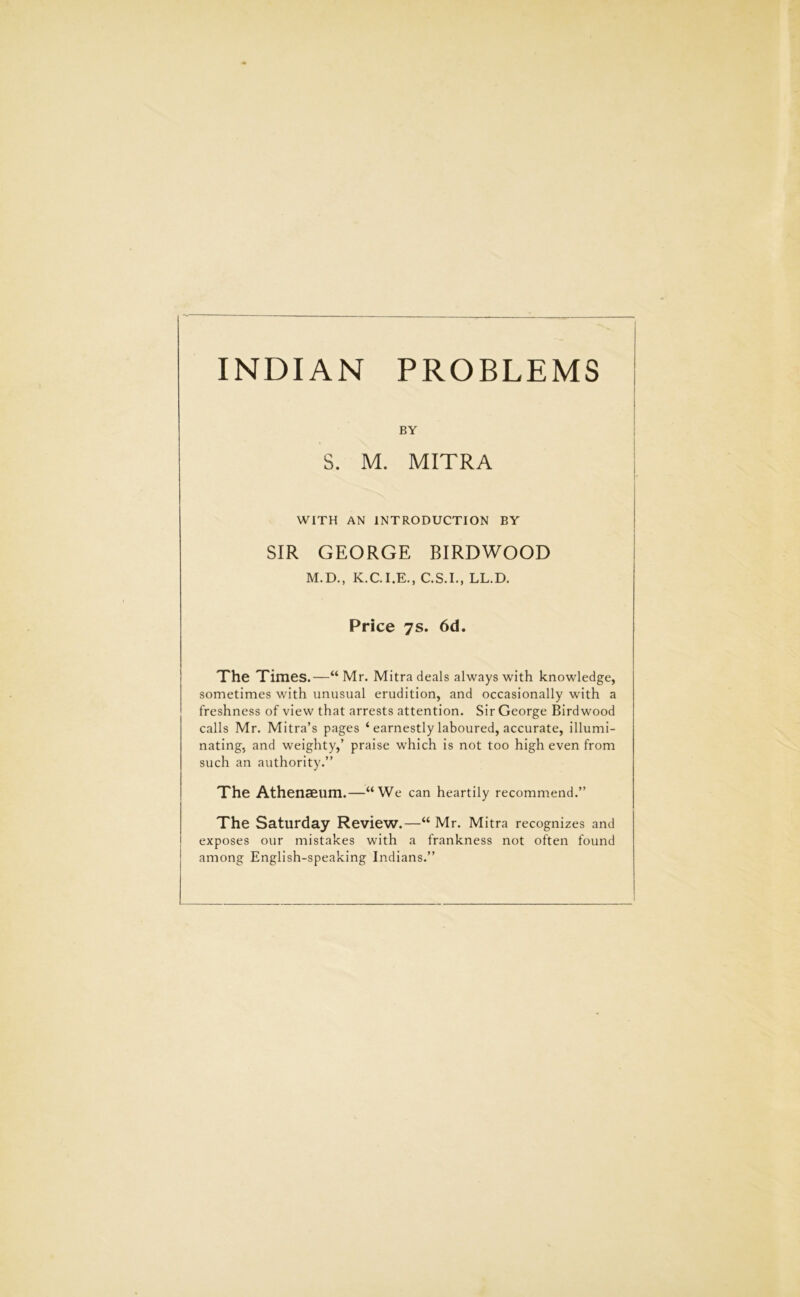 INDIAN PROBLEMS BY S. M. MITRA WITH AN INTRODUCTION BY SIR GEORGE BIRDWOOD M.D., K.C.I.E., C.S.I., LL.D. Price 7s. 6d. The Times.—“ Mr. Mitra deals always with knowledge, sometimes with unusual erudition, and occasionally with a freshness of view that arrests attention. Sir George Birdwood calls Mr. Mitra’s pages ‘ earnestly laboured, accurate, illumi- nating, and weighty,’ praise which is not too high even from such an authority.” The Athenaeum.—“We can heartily recommend.” The Saturday Review.—“ Mr. Mitra recognizes and exposes our mistakes with a frankness not often found among English-speaking Indians.”