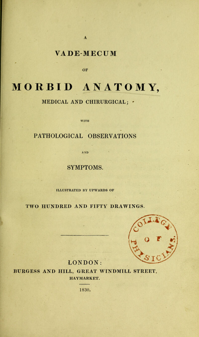 A VADE-MECUM OF MORBID ANATOMY, MEDICAL AND CHIRURGICAL; - WITH PATHOLOGICAL OBSERVATIONS AND SYMPTOMS. ILLUSTRATED BY UPWARDS OF TWO HUNDRED AND FIFTY DRAWINGS. BURGESS AND HILL, GREAT WINDMILL STREET, HAYMARKET. 1830.