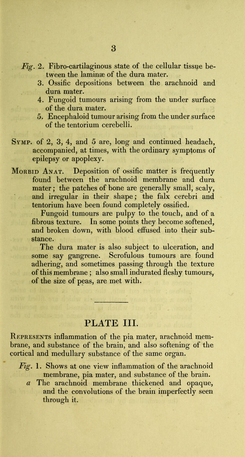 Fig. 2. Fibro-cartilaginous state of the cellular tissue be- tween the laminae of the dura mater. 3. Ossific depositions between the arachnoid and dura mater. 4. Fungoid tumours arising from the under surface of the dura mater. 5. Encephaloid tumour arising from the under surface of the tentorium cerebelli. Symp. of 2, 3, 4, and 5 are, long and continued headach, accompanied, at times, with the ordinary symptoms of epilepsy or apoplexy. Morbid Anat. Deposition of ossific matter is frequently found between the arachnoid membrane and dura mater; the patches of bone are generally small, scaly, and irregular in their shape; the falx cerebri and tentorium have been found completely ossified. Fungoid tumours are pulpy to the touch, and of a fibrous texture. In some points they become softened, and broken down, with blood effused into their sub- stance. The dura mater is also subject to ulceration, and some say gangrene. Scrofulous tumours are found adhering, and sometimes passing through the texture of this membrane; also small indurated fleshy tumours, of the size of peas, are met with. PLATE III. Represents inflammation of the pia mater, arachnoid mem- brane, and substance of the brain, and also softening of the cortical and medullary substance of the same organ. Fig. 1. Shows at one view inflammation of the arachnoid membrane, pia mater, and substance of the brain. a The arachnoid membrane thickened and opaque, and the convolutions of the brain imperfectly seen through it.