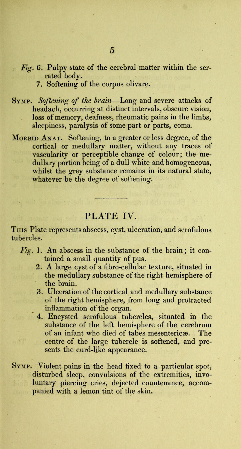 Fig. 6. Pulpy state of the cerebral matter within the ser- rated body. 7. Softening of the corpus olivare. Symp. Softening of the brain—Long and severe attacks of headach, occurring at distinct intervals, obscure vision, loss of memory, deafness, rheumatic pains in the limbs, sleepiness, paralysis of some part or parts, coma. Morbid An at. Softening, to a greater or less degree, of the cortical or medullary matter, without any traces of vascularity or perceptible change of colour; the me- dullary portion being of a dull white and homogeneous, whilst the grey substance remains in its natural state, whatever be the degree of softening. PLATE IV. This Plate represents abscess, cyst, ulceration, and scrofulous tubercles. Fig. 1. An abscess in the substance of the brain; it con- tained a small quantity of pus. 2. A large cyst of a fibro-cellular texture, situated in the medullary substance of the right hemisphere of the brain. 3. Ulceration of the cortical and medullary substance of the right hemisphere, from long and protracted inflammation of the organ. 4. Encysted scrofulous tubercles, situated in the substance of the left hemisphere of the cerebrum of an infant who died of tabes mesenteries. The centre of the large tubercle is softened, and pre- sents the curd-like appearance. Symp. Violent pains in the head fixed to a particular spot, disturbed sleep, convulsions of the extremities, invo- luntary piercing cries, dejected countenance, accom- panied with a lemon tint of the skin.