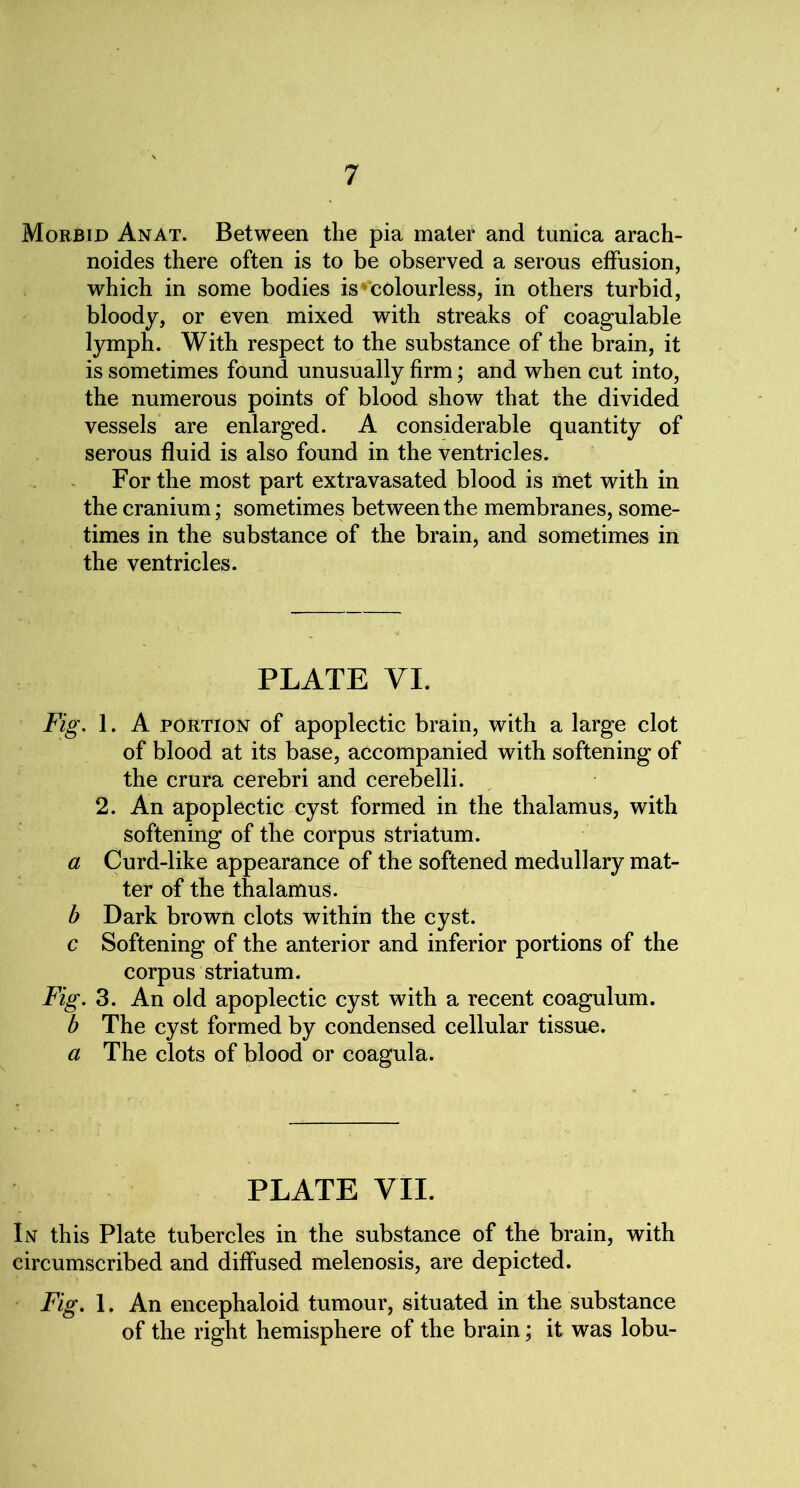 Morbid Anat. Between the pia mater and tunica arach- noides there often is to be observed a serous effusion, which in some bodies is * colourless, in others turbid, bloody, or even mixed with streaks of coagulable lymph. With respect to the substance of the brain, it is sometimes found unusually firm; and when cut into, the numerous points of blood show that the divided vessels are enlarged. A considerable quantity of serous fluid is also found in the ventricles. For the most part extravasated blood is met with in the cranium; sometimes between the membranes, some- times in the substance of the brain, and sometimes in the ventricles. PLATE VI. Fig. 1. A portion of apoplectic brain, with a large clot of blood at its base, accompanied with softening of the crura cerebri and cerebelli. 2. An apoplectic cyst formed in the thalamus, with softening of the corpus striatum. a Curd-like appearance of the softened medullary mat- ter of the thalamus. b Dark brown clots within the cyst. c Softening of the anterior and inferior portions of the corpus striatum. Fig. 3. An old apoplectic cyst with a recent coagulum. b The cyst formed by condensed cellular tissue. a The clots of blood or coagula. PLATE VII. In this Plate tubercles in the substance of the brain, with circumscribed and diffused melenosis, are depicted. Fig. 1. An encephaloid tumour, situated in the substance of the right hemisphere of the brain; it was lobu-