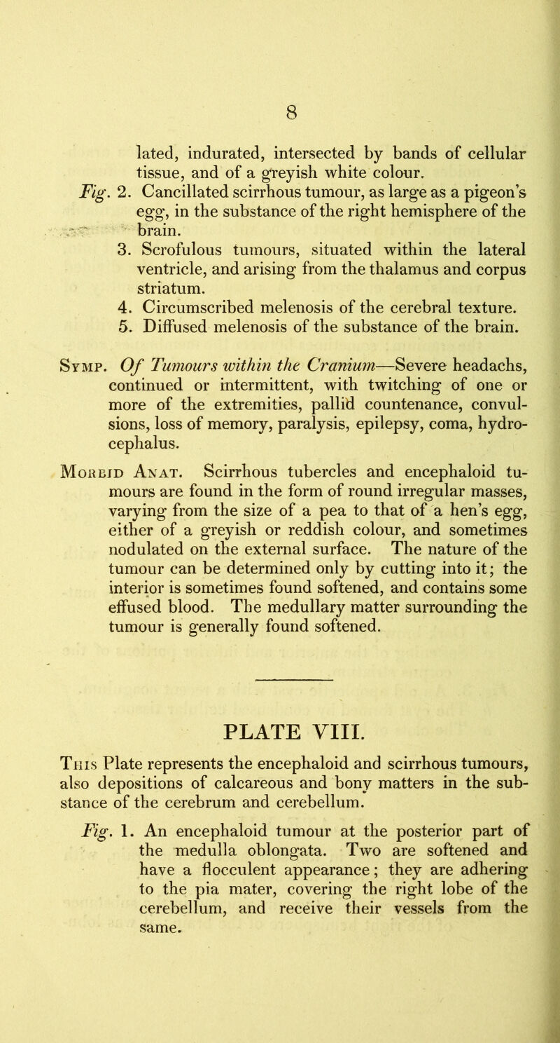 lated, indurated, intersected by bands of cellular tissue, and of a greyish white colour. Fig. 2. Cancillated scirrhous tumour, as large as a pigeon’s egg, in the substance of the right hemisphere of the brain. 3. Scrofulous tumours, situated within the lateral ventricle, and arising from the thalamus and corpus striatum. 4. Circumscribed melenosis of the cerebral texture. 5. Diffused melenosis of the substance of the brain. Svmp. Of Tumours within the Cranium—Severe headachs, continued or intermittent, with twitching of one or more of the extremities, pallid countenance, convul- sions, loss of memory, paralysis, epilepsy, coma, hydro- cephalus. Morbid An at. Scirrhous tubercles and encephaloid tu- mours are found in the form of round irregular masses, varying from the size of a pea to that of a hen’s egg, either of a greyish or reddish colour, and sometimes nodulated on the external surface. The nature of the tumour can be determined only by cutting into it; the interior is sometimes found softened, and contains some effused blood. The medullary matter surrounding the tumour is generally found softened. PLATE VIII. This Plate represents the encephaloid and scirrhous tumours, also depositions of calcareous and bony matters in the sub- stance of the cerebrum and cerebellum. Fig. 1. An encephaloid tumour at the posterior part of the medulla oblongata. Two are softened and have a flocculent appearance; they are adhering to the pia mater, covering the right lobe of the cerebellum, and receive their vessels from the same.