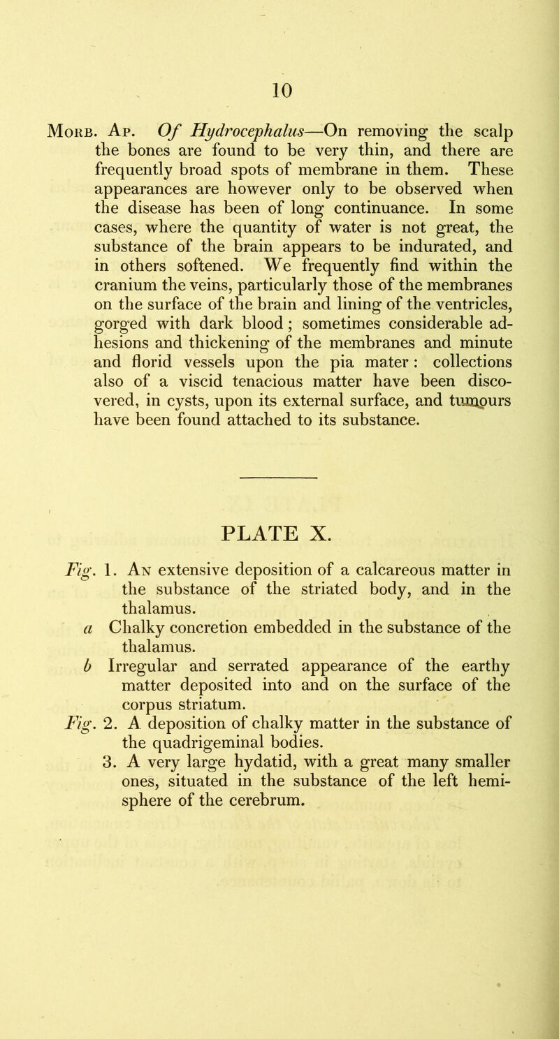 Morb. Ap. Of Hydrocephalus—On removing the scalp the bones are found to be very thin, and there are frequently broad spots of membrane in them. These appearances are however only to be observed when the disease has been of long continuance. In some cases, where the quantity of water is not great, the substance of the brain appears to be indurated, and in others softened. We frequently find within the cranium the veins, particularly those of the membranes on the surface of the brain and lining of the ventricles, gorged with dark blood; sometimes considerable ad- hesions and thickening of the membranes and minute and florid vessels upon the pia mater : collections also of a viscid tenacious matter have been disco- vered, in cysts, upon its external surface, and tumpurs have been found attached to its substance. PLATE X. Fig. 1. An extensive deposition of a calcareous matter in the substance of the striated body, and in the thalamus. a Chalky concretion embedded in the substance of the thalamus. b Irregular and serrated appearance of the earthy matter deposited into and on the surface of the corpus striatum. Fig. 2. A deposition of chalky matter in the substance of the quadrigeminal bodies. 3. A very large hydatid, with a great many smaller ones, situated in the substance of the left hemi- sphere of the cerebrum.