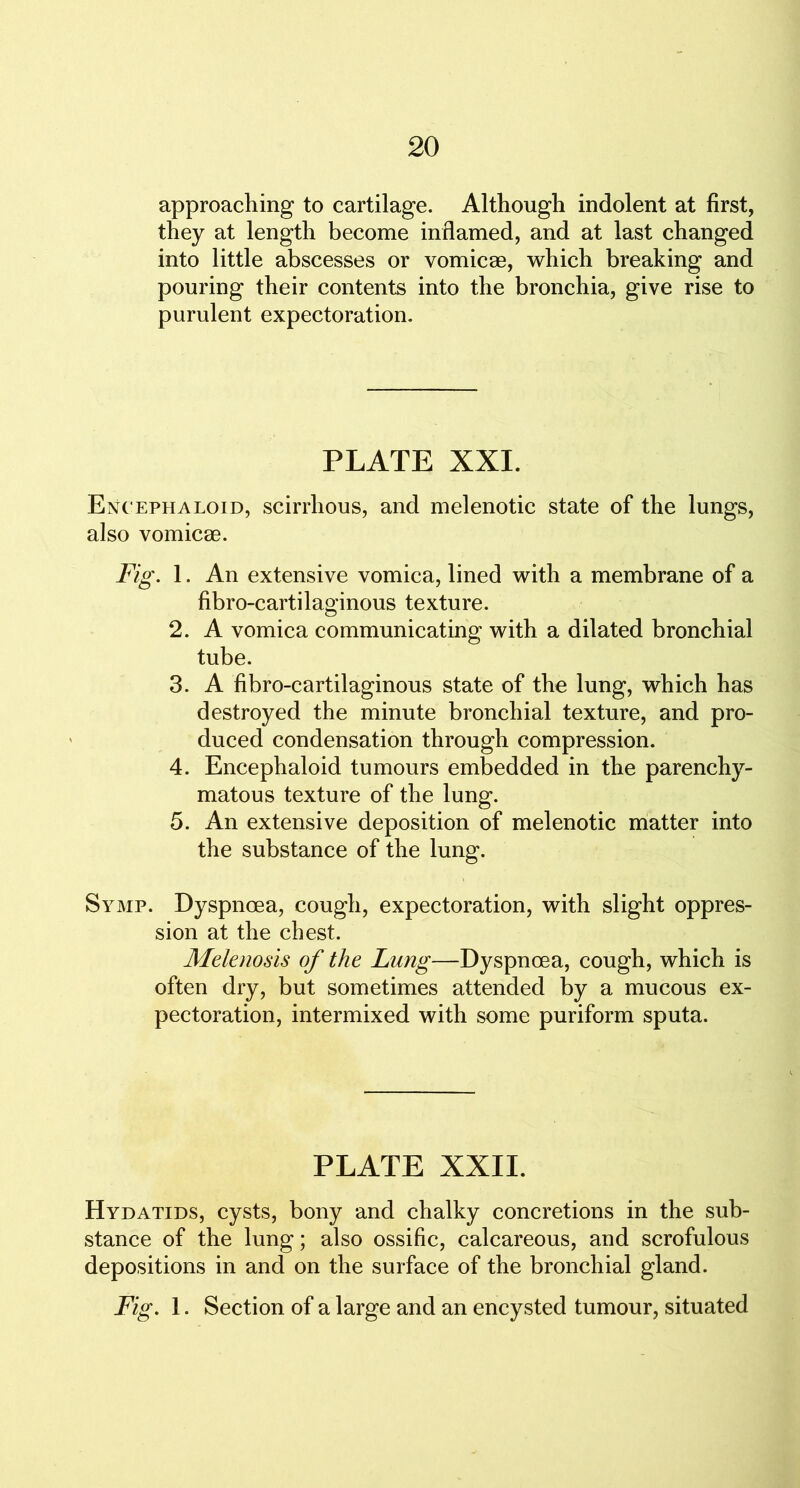 approaching to cartilage. Although indolent at first, they at length become inflamed, and at last changed into little abscesses or vomicae, which breaking and pouring their contents into the bronchia, give rise to purulent expectoration. PLATE XXI. Encephaloid, scirrhous, and melenotic state of the lungs, also vomicae. Fig. 1. An extensive vomica, lined with a membrane of a fibro-cartilaginous texture. 2. A vomica communicating with a dilated bronchial tube. 3. A fibro-cartilaginous state of the lung, which has destroyed the minute bronchial texture, and pro- duced condensation through compression. 4. Encephaloid tumours embedded in the parenchy- matous texture of the lung. 5. An extensive deposition of melenotic matter into the substance of the lung. Symp. Dyspnoea, cough, expectoration, with slight oppres- sion at the chest. Melenosis of the Lung—Dyspnoea, cough, which is often dry, but sometimes attended by a mucous ex- pectoration, intermixed with some puriform sputa. PLATE XXII. Hydatids, cysts, bony and chalky concretions in the sub- stance of the lung; also ossific, calcareous, and scrofulous depositions in and on the surface of the bronchial gland. Fig. 1. Section of a large and an encysted tumour, situated