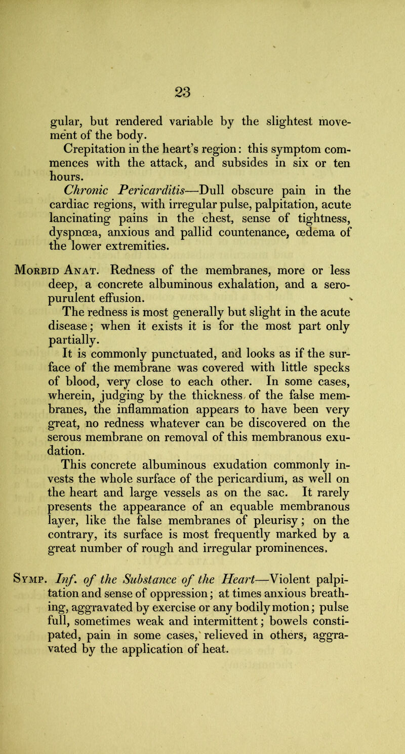 gular, but rendered variable by the slightest move- ment of the body. Crepitation in the heart’s region: this symptom com- mences with the attack, and subsides in six or ten hours. Chronic Pericarditis—Dull obscure pain in the cardiac regions, with irregular pulse, palpitation, acute lancinating pains in the chest, sense of tightness, dyspnoea, anxious and pallid countenance, oedema of the lower extremities. Morbid Anat. Redness of the membranes, more or less deep, a concrete albuminous exhalation, and a sero- purulent effusion. * The redness is most generally but slight in the acute disease; when it exists it is for the most part only partially. It is commonly punctuated, and looks as if the sur- face of the membrane was covered with little specks of blood, very close to each other. In some cases, wherein, judging by the thickness of the false mem- branes, the inflammation appears to have been very great, no redness whatever can be discovered on the serous membrane on removal of this membranous exu- dation. This concrete albuminous exudation commonly in- vests the whole surface of the pericardium, as well on the heart and large vessels as on the sac. It rarely presents the appearance of an equable membranous layer, like the false membranes of pleurisy; on the contrary, its surface is most frequently marked by a great number of rough and irregular prominences. Symp. Inf \ of the Substance of the Heart—Violent palpi- tation and sense of oppression; at times anxious breath- ing, aggravated by exercise or any bodily motion; pulse full, sometimes weak and intermittent; bowels consti- pated, pain in some cases,'relieved in others, aggra- vated by the application of heat.