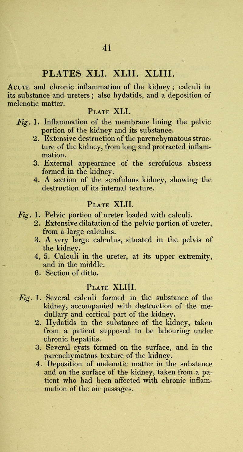 PLATES XLI. XLIL XLIII. Acute and chronic inflammation of the kidney; calculi in its substance and ureters; also hydatids, and a deposition of melenotic matter. Plate XLI. Fig. 1. Inflammation of the membrane lining the pelvic portion of the kidney and its substance. 2. Extensive destruction of the parenchymatous struc- ture of the kidney, from long and protracted inflam- mation. 3. External appearance of the scrofulous abscess formed in the kidney. 4. A section of the scrofulous kidney, showing the destruction of its internal texture. Plate XLII. Fig. 1. Pelvic portion of ureter loaded with calculi. 2. Extensive dilatation of the pelvic portion of ureter, from a large calculus. 3. A very large calculus, situated in the pelvis of the kidney. 4. 5. Calculi in the ureter, at its upper extremity, and in the middle. 6. Section of ditto. Plate XLIII. Fig. 1. Several calculi formed in the substance of the kidney, accompanied with destruction of the me- dullary and cortical part of the kidney. 2. Hydatids in the substance of the kidney, taken from a patient supposed to be labouring under chronic hepatitis. 3. Several cysts formed on the surface, and in the parenchymatous texture of the kidney. 4. Deposition of melenotic matter in the substance and on the surface of the kidney, taken from a pa- tient who had been affected with chronic inflam- mation of the air passages.