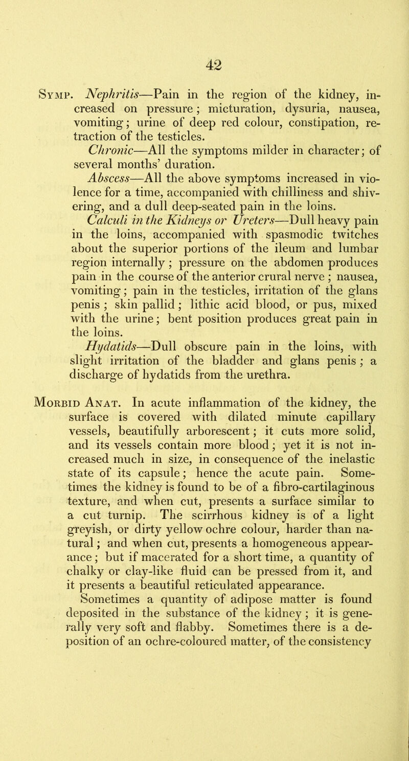 Symp. Nephritis-—Pain in the region of the kidney, in- creased on pressure; micturation, dysuria, nausea, vomiting; urine of deep red colour, constipation, re- traction of the testicles. Chronic—All the symptoms milder in character; of several months’ duration. Abscess—All the above symptoms increased in vio- lence for a time, accompanied with chilliness and shiv- ering, and a dull deep-seated pain in the loins. Calculi in the Kidneys or Ureters—Dull heavy pain in the loins, accompanied with spasmodic twitches about the superior portions of the ileum and lumbar region internally; pressure on the abdomen produces pain in the course of the anterior crural nerve ; nausea, vomiting; pain in the testicles, irritation of the glans penis ; skin pallid; lithic acid blood, or pus, mixed with the urine; bent position produces great pain in the loins. Hydatids—Dull obscure pain in the loins, with slight irritation of the bladder and glans penis ; a discharge of hydatids from the urethra. Morbid Anat. In acute inflammation of the kidney, the surface is covered with dilated minute capillary vessels, beautifully arborescent; it cuts more solid, and its vessels contain more blood; yet it is not in- creased much in size, in consequence of the inelastic state of its capsule; hence the acute pain. Some- times the kidney is found to be of a fibro-cartilaginous texture, and when cut, presents a surface similar to a cut turnip. The scirrhous kidney is of a light greyish, or dirty yellow ochre colour, harder than na- tural ; and when cut, presents a homogeneous appear- ance ; but if macerated for a short time, a quantity of chalky or clay-like fluid can be pressed from it, and it presents a beautiful reticulated appearance. Sometimes a quantity of adipose matter is found deposited in the substance of the kidney; it is gene- rally very soft and flabby. Sometimes there is a de- position of an ochre-coloured matter, of the consistency