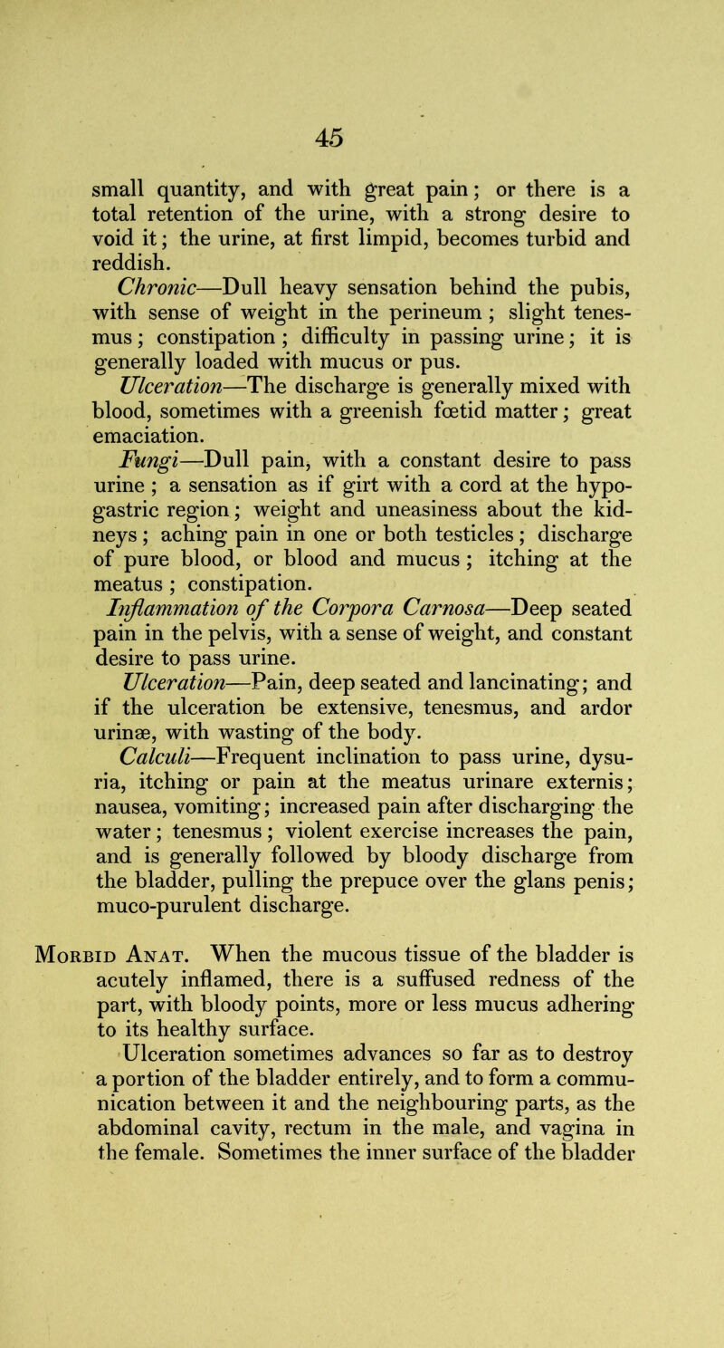 small quantity, and with great pain; or there is a total retention of the urine, with a strong desire to void it; the urine, at first limpid, becomes turbid and reddish. Chronic—Dull heavy sensation behind the pubis, with sense of weight in the perineum ; slight tenes- mus ; constipation ; difficulty in passing urine; it is generally loaded with mucus or pus. Ulceration—The discharge is generally mixed with blood, sometimes with a greenish foetid matter; great emaciation. Fungi—Dull pain, with a constant desire to pass urine ; a sensation as if girt with a cord at the hypo- gastric region; weight and uneasiness about the kid- neys ; aching pain in one or both testicles; discharge of pure blood, or blood and mucus ; itching at the meatus ; constipation. Inflammation of the Corpora Car nos a—Deep seated pain in the pelvis, with a sense of weight, and constant desire to pass urine. Ulceration—Pain, deep seated and lancinating; and if the ulceration be extensive, tenesmus, and ardor urinse, with wasting of the body. Calculi—Frequent inclination to pass urine, dysu- ria, itching or pain at the meatus urinare externis; nausea, vomiting; increased pain after discharging the water; tenesmus ; violent exercise increases the pain, and is generally followed by bloody discharge from the bladder, pulling the prepuce over the glans penis; muco-purulent discharge. Morbid Anat. When the mucous tissue of the bladder is acutely inflamed, there is a suffused redness of the part, with bloody points, more or less mucus adhering to its healthy surface. Ulceration sometimes advances so far as to destroy a portion of the bladder entirely, and to form a commu- nication between it and the neighbouring parts, as the abdominal cavity, rectum in the male, and vagina in the female. Sometimes the inner surface of the bladder